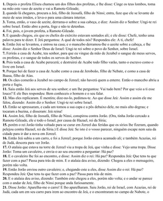 1. Depois o profeta Eliseu chamou um dos filhos dos profetas, e lhe disse: Cinge os teus lombos, toma
na mão este vaso de azeite e vai a Ramote-Gileade;
2. quando lá chegares, procura a Jeú, filho de Jeosafá, filho de Ninsi; entra, faze que ele se levante do
meio de seus irmãos, e leva-o para uma câmara interior.
3. Toma, então, o vaso de azeite, derrama-o sobre a sua cabeça, e dize: Assim diz o Senhor: Ungi-te rei
sobre Israel. Então abre a porta, foge e não te detenhas.
4. Foi, pois, o jovem profeta, a Ramote-Gileade.
5. E quando chegou, eis que os chefes do exército estavam sentados ali; e ele disse: Chefe, tenho uma
palavra para te dizer. E Jeú perguntou: A qual de todos nós? Respondeu ele: A ti, chefe!
6. Então Jeú se levantou, e entrou na casa; e o mancebo derramou-lhe o azeite sobre a cabeça, e lhe
disse: Assim diz o Senhor Deus de Israel: Ungi-te rei sobre o povo do Senhor, sobre Israel.
7. Ferirás a casa de Acabe, teu senhor, para que eu vingue da mão de Jezabel o sangue de meus servos,
os profetas, e o sangue de todos os servos do Senhor.
8. Pois toda a casa de Acabe perecerá; e destruirei de Acabe todo filho varão, tanto o escravo como o
livre em Israel.
9. Porque hei de fazer a casa de Acabe como a casa de Jeroboão, filho de Nebate, e como a casa de
Baasa, filho de Aías.
10. Os cães comerão a Jezabel no campo de Jizreel; não haverá quem a enterre. Então o mancebo abriu a
porta e fugiu.
11. Saiu então Jeú aos servos de seu senhor; e um lhe perguntou: Vai tudo bem? Por que veio a ti esse
louco? E ele lhes respondeu: Bem conheceis o homem e o seu falar.
12. Mas eles replicaram. É mentira; dize-no-lo, pedimos-te. Ao que disse Jeú: Assim e assim ele me
falou, dizendo: Assim diz o Senhor: Ungi-te rei sobre Israel.
13. Então se apressaram, e cada um tomou a sua capa e a pôs debaixo dele, no mais alto degrau; e
tocaram a buzina, e disseram: Jeú reina!
14. Assim Jeú, filho de Jeosafá, filho de Ninsi, conspirou contra Jorão. (Ora, tinha Jorão cercado a
Ramote-Gileade, ele e todo o Israel, por causa de Hazael, rei da Síria;
15. porém o rei Jorão tinha voltado para se curar em Jizreel das feridas que os sírios lhe fizeram, quando
pelejou contra Hazael, rei da Síria.) E disse Jeú: Se isto é o vosso parecer, ninguém escape nem saia da
cidade para ir dar a nova em Jizreel.
16. Então Jeú subiu a um carro, e foi a Jizreel; porque Jorão estava acamado ali; e também Acazias, rei
de Judá, descera para ver Jorão.
17. O atalaia que estava na torre de Jizreel viu a tropa de Jeú, que vinha e disse: Vejo uma tropa. Disse
Jorão: Toma um cavaleiro, e envia-o ao seu encontro a perguntar: Há paz?
18. E o cavaleiro lhe foi ao encontro, e disse: Assim diz o rei: Há paz? Respondeu Jeú: Que tens tu que
fazer com a paz? Passa para trás de mim. E o atalaia deu aviso, dizendo: Chegou a eles o mensageiro,
porém não volta.
19. Então Jorão enviou outro cavaleiro; e, chegando este a eles, disse Assim diz o rei: Há paz?
Respondeu Jeú: Que tens tu que fazer com a paz? Passa para trás de mim.
20. E o atalaia deu aviso, dizendo: Também este chegou a eles, porém não volta; e o andar se parece
com o andar de Jeú, filho de Ninsi porque anda furiosamente.
21. Disse Jorão: Aparelha-me o carro! E lho aparelharam. Saiu Jorão, rei de Israel, com Acazias, rei de
Judá, cada um em seu carro para irem ao encontro de Jeú, e o encontraram no campo de Nabote, o
 