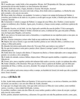 jizreelita.
22. E sucedeu que, vendo Jorão a Jeú, perguntou: Há paz, Jeú? Respondeu ele: Que paz, enquanto as
prostituições da tua mãe Jezabel e as suas feitiçarias são tantas?
23. Então Jorão deu volta, e fugiu, dizendo a Acazias: Há traição, Acazias!
24. Mas Jeú, entesando o seu arco com toda a força, feriu Jorão entre as espáduas, e a flecha lhe saiu
pelo coração; e ele caiu no seu carro.
25. Disse então Jeú a Bidcar, seu ajudante: Levanta-o, e lança-o no campo da herança de Nabote, o
jizreelita; pois lembra-te de indo eu e tu juntos a cavalo após seu pai Acabe, o Senhor pôs sobre ele esta
sentença, dizendo:
26. Certamente vi ontem o sangue de Nabote e o sangue de seus filhos, diz o Senhor; e neste mesmo
campo te retribuirei, diz o Senhor. Agora, pois, levanta-o, e lança-o neste campo, conforme a palavra do
Senhor.
27. Quando Acazias, rei de Judá, viu isto, fugiu pelo caminho da casa do jardim. E Jeú o perseguiu,
dizendo: A este também! Matai-o! Então o feriram no carro, à subida de Gur, que está junto a Ibleão;
mas ele fugiu para Megido, e ali morreu.
28. E seus servos o levaram num carro a Jerusalém, e o sepultaram na sua sepultura junto a seus pais, na
cidade de Davi.
29. Ora, Acazias começara a reinar sobre Judá no ano undécimo de Jorão, filho de Acabe.
30. Depois Jeú veio a Jizreel; o que ouvindo Jezabel, pintou-se em volta dos olhos, e enfeitou a sua
cabeça, e olhou pela janela.
31. Quando Jeú entrava pela porta, disse ela: Teve paz Zinri, que matou a seu senhor ?
32. Ao que ele levantou o rosto para a janela e disse: Quem é comigo? quem? E dois ou três eunucos
olharam para ele.
33. Então disse ele: Lançai-a daí abaixo. E lançaram-na abaixo; e foram salpicados com o sangue dela a
parede e os cavalos; e ele a atropelou.
34. E tendo ele entrado, comeu e bebeu; depois disse: Olhai por aquela maldita, e sepultai-a, porque é
filha de rei.
35. Foram, pois, para a sepultar; porém não acharam dela senão a caveira, os pés e as palmas das mãos.
36. Então voltaram, e lho disseram. Pelo que ele disse: Esta é a palavra do Senhor, que ele falou por
intermédio de Elias, o tisbita, seu servo, dizendo: No campo de Jizreel os cães comerão a carne de
Jezabel,
37. e o seu cadáver será como esterco sobre o campo, na herdade de Jizreel; de modo que não se poderá
dizer: Esta é Jezabel.

[II Reis 10]II   Reis 10
1. Ora, Acabe tinha setenta filhos em Samária. E Jeú escreveu cartas, e as enviou a Samária, aos chefes
de Jizreel, aos anciãos, e aos aios dos filhos de Acabe, dizendo:
2. Logo que vos chegar esta carta, visto que estão convosco os filhos de vosso senhor, como também
carros, e cavalos, e uma cidade fortificada, e armas,
3. escolhei o melhor e mais reto dos filhos de vosso senhor, ponde-o sobre o trono de seu pai, e pelejai
pela casa de vosso senhor.
4. Eles, porém, temeram muitíssimo, e disseram: Eis que dois reis não lhe puderam resistir; como, pois,
 