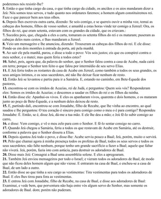 poderemos nós resistir-lhe?
5. Então o que tinha cargo da casa, o que tinha cargo da cidade, os anciãos e os aios mandaram dizer a
Jeú: Nós somos teus servos, e tudo quanto nos ordenares faremos; a homem algum constituiremos rei.
Faze o que parecer bem aos teus olhos.
6. Depois lhes escreveu outra carta, dizendo: Se sois comigo, e se quereis ouvir a minha voz, tomai as
cabeças dos homens, filhos de vosso senhor, e amanhã a estas horas vinde ter comigo a Jizreel: Ora, os
filhos do rei, que eram setenta, estavam com os grandes da cidade, que os criavam.:
7. Sucedeu pois, que, chegada a eles a carta, tomaram os setenta filhos do rei e os mataram; puseram as
cabeças deles nuns cestos, e lhas mandaram a Jizreel.
8. Veio um mensageiro e lhe anunciou, dizendo: Trouxeram as cabeças dos filhos do rei. E ele disse:
Ponde-as em dois montões à entrada da porta, até pela manhã.
9. Ao sair ele pela manhã, parou, e disse a todo o povo: Vós sois justos; eis que eu conspirei contra o
meu senhor, e o matei; mas quem feriu a todos estes?
10. Sabei, pois, agora que, da palavra do senhor, que o Senhor falou contra a casa de Acabe, nada cairá
em terra; porque o Senhor tem feito o que falou por intermédio de seu servo Elias.
11. E Jeú feriu todos os restantes da casa de Acabe em Jizreel, como também a todos os seus grandes, os
seus amigos íntimos, e os seus sacerdotes, até não lhe deixar ficar nenhum de resto.
12. Então Jeú se levantou e partiu para ir a Samária. E, estando no caminho, em Bete-Equede dos
pastores,
13. encontrou-se com os irmãos de Acazias, rei de Judá, e perguntou: Quem sois vós? Responderam
eles: Somos os irmãos de Acazias; e descemos a saudar os filhos do rei e os filhos da rainha.
14. Então disse ele: Apanhai-os vivos. E eles os apanharam vivos, quarenta e dois homens, e os mataram
junto ao poço de Bete-Equede, e a nenhum deles deixou de resto.
15. E, partindo dali, encontrou-se com Jonadabe, filho de Recabe, que lhe vinha ao encontro, ao qual
saudou e lhe perguntou: O teu coração é sincero para comigo como o meu o é para contigo? Respondeu
Jonadabe: É. Então, se é, disse Jeú, dá-me a tua mão. E ele lhe deu a mão; e Jeú fê-lo subir consigo ao
carro,
16. e disse: Vem comigo, e vê o meu zelo para com o Senhor. E fê-lo sentar consigo no carro.
17. Quando Jeú chegou a Samária, feriu a todos os que restavam de Acabe em Samária, até os destruir,
conforme a palavra que o Senhor dissera a Elias.
18. Depois ajuntou Jeú todo o povo, e disse-lhe: Acabe serviu pouco a Baal; Jeú, porém, muito o servirá.
19. Pelo que chamai agora à minha presença todos os profetas de Baal, todos os seus servos e todos os
seus sacerdotes; não falte nenhum, porque tenho um grande sacrifício a fazer a Baal; aquele que faltar
não viverá. Jeú, porém, fazia isto com astúcia, para destruir os adoradores de Baal.
20. Disse mais Jeú: Consagrai a Baal uma assembléia solene. E eles a apregoaram.
21. Também Jeú enviou mensageiros por todo o Israel; e vieram todos os adoradores de Baal, de modo
que não ficou deles homem algum que não viesse. E entraram na casa de Baal, e encheu-se a casa de
Baal, de um lado a outro.
22. Então disse ao que tinha a seu cargo as vestimentas: Tira vestimentas para todos os adoradores de
Baal. E eles lhes tirou para fora as vestimentas.
23. E entrou Jeú com Jonadabe, filho de Recabe, na casa de Baal, e disse aos adoradores de Baal:
Examinai, e vede bem, que porventura não haja entre vós algum servo do Senhor, mas somente os
adoradores de Baal. dom; porém não puderam.
 
