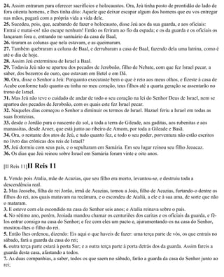 24. Assim entraram para oferecer sacrifícios e holocaustos. Ora, Jeú tinha posto de prontidão do lado de
fora oitenta homens, e lhes tinha dito: Aquele que deixar escapar algum dos homens que eu vos entregar
nas mãos, pagará com a própria vida a vida dele.
25. Sucedeu, pois, que, acabando de fazer o holocausto, disse Jeú aos da sua guarda, e aos oficiais:
Entrai e matai-os! não escape nenhum! Então os feriram ao fio da espada; e os da guarda e os oficiais os
lançaram fora e, entrando no santuário da casa de Baal,
26. tiraram as colunas que nela estavam, e as queimaram.
27. Também quebraram a coluna de Baal, e derrubaram a casa de Baal, fazendo dela uma latrina, como é
até o dia de hoje.
28. Assim Jeú exterminou de Israel a Baal.
29. Todavia Jeú não se apartou dos pecados de Jeroboão, filho de Nebate, com que fez Israel pecar, a
saber, dos bezerros de ouro, que estavam em Betel e em Dã.
30. Ora, disse o Senhor a Jeú: Porquanto executaste bem o que é reto aos meus olhos, e fizeste à casa de
Acabe conforme tudo quanto eu tinha no meu coração, teus filhos até a quarta geração se assentarão no
trono de Israel.
31. Mas Jeú não teve o cuidado de andar de todo o seu coração na lei do Senhor Deus de Israel, nem se
apartou dos pecados de Jeroboão, com os quais este fez Israel pecar.
32. Naqueles dias começou o Senhor a diminuir os termos de Israel. Hazael feriu a Israel em todas as
suas fronteiras,
33. desde o Jordão para o nascente do sol, a toda a terra de Gileade, aos gaditas, aos rubenitas e aos
manassitas, desde Aroer, que está junto ao ribeiro de Arnom, por toda a Gileade e Basã.
34. Ora, o restante dos atos de Jeú, e tudo quanto fez, e todo o seu poder, porventura não estão escritos
no livro das crônicas dos reis de Israel?
35. Jeú dormiu com seus pais, e o sepultaram em Samária. Em seu lugar reinou seu filho Jeoacaz.
36. Os dias que Jeú reinou sobre Israel em Samária foram vinte e oito anos.

[II Reis 11]II   Reis 11
1. Vendo pois Atalia, mãe de Acazias, que seu filho era morto, levantou-se, e destruiu toda a
descendência real.
2. Mas Jeoseba, filha do rei Jorão, irmã de Acazias, tomou a Joás, filho de Acazias, furtando-o dentre os
filhos do rei, aos quais matavam na recâmara, e o escondeu de Ataliá, a ele e à sua ama, de sorte que não
o mataram.
3. E esteve com ela escondido na casa do Senhor seis anos; e Atalia reinava sobre o país.
4. No sétimo ano, porém, Jeoiada mandou chamar os centuriões dos caritas e os oficiais da guarda, e fê-
los entrar consigo na casa do Senhor; e fez com eles um pacto e, ajuramentando-os na casa do Senhor,
mostrou-lhes o filho do rei.
5. Então lhes ordenou, dizendo: Eis aqui o que haveis de fazer: uma terça parte de vós, os que entrais no
sábado, fará a guarda da casa do rei;
6. outra terça parte estará à porta Sur; e a outra terça parte à porta detrás dos da guarda. Assim fareis a
guarda desta casa, afastando a todos.
7. As duas companhias, a saber, todos os que saem no sábado, farão a guarda da casa do Senhor junto ao
rei;
 