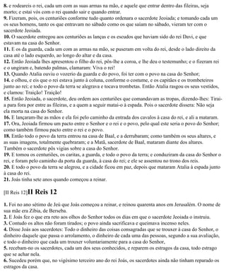 8. e rodeareis o rei, cada um com as suas armas na mão, e aquele que entrar dentro das fileiras, seja
morto; e estai vós com o rei quando sair e quando entrar.
9. Fizeram, pois, os centuriões conforme tudo quanto ordenara o sacerdote Jeoiada; e tomando cada um
os seus homens, tanto os que entravam no sábado como os que saíam no sábado, vieram ter com o
sacerdote Jeoiada.
10. O sacerdote entregou aos centuriões as lanças e os escudos que haviam sido do rei Davi, e que
estavam na casa do Senhor.
11. E os da guarda, cada um com as armas na mão, se puseram em volta do rei, desde o lado direito da
casa até o lado esquerdo, ao longo do altar e da casa.
12. Então Jeoiada lhes apresentou o filho do rei, pôs-lhe a coroa, e lhe deu o testemunho; e o fizeram rei
e o ungiram e, batendo palmas, clamaram: Viva o rei!
13. Quando Atalia ouviu o vozerio da guarda e do povo, foi ter com o povo na casa do Senhor;
14. e olhou, e eis que o rei estava junto à coluna, conforme o costume, e os capitães e os trombeteiros
junto ao rei; e todo o povo da terra se alegrava e tocava trombetas. Então Atalia rasgou os seus vestidos,
e clamou: Traição! Traição!
15. Então Jeoiada, o sacerdote, deu ordem aos centuriões que comandavam as tropas, dizendo-lhes: Tirai-
a para fora por entre as fileiras, e a quem a seguir matai-o à espada. Pois o sacerdote dissera: Não seja
ela morta na casa do Senhor.
16. E lançaram-lhe as mãos e ela foi pelo caminho da entrada dos cavalos à casa do rei, e ali a mataram.
17. Ora, Jeoiada firmou um pacto entre o Senhor e o rei e o povo, pelo qual este seria o povo do Senhor;
como também firmou pacto entre o rei e o povo.
18. Então todo o povo da terra entrou na casa de Baal, e a derrubaram; como também os seus altares, e
as suas imagens, totalmente quebraram; e a Matã, sacerdote de Baal, mataram diante dos altares.
Também o sacerdote pôs vigias sobre a casa do Senhor.
19. E tomou os centuriões, os caritas, a guarda, e todo o povo da terra; e conduziram da casa do Senhor o
rei, e foram pelo caminho da porta da guarda, à casa do rei; e ele se assentou no trono dos reis.
20. E todo o povo da terra se alegrou, e a cidade ficou em paz, depois que mataram Atalia à espada junto
à casa do rei.
21. Joás tinha sete anos quando começou a reinar.

[II Reis 12]II   Reis 12
1. Foi no ano sétimo de Jeú que Joás começou a reinar, e reinou quarenta anos em Jerusalém. O nome de
sua mãe era Zíbia, de Berseba.
2. E Joás fez o que era reto aos olhos do Senhor todos os dias em que o sacerdote Jeoiada o instruiu.
3. Contudo os altos não foram tirados; o povo ainda sacrificava e queimava incenso neles.
4. Disse Joás aos sacerdotes: Todo o dinheiro das coisas consagradas que se trouxer à casa do Senhor, o
dinheiro daquele que passa o arrolamento, o dinheiro de cada uma das pessoas, segundo a sua avaliação,
e todo o dinheiro que cada um trouxer voluntariamente para a casa do Senhor,
5. recebam-no os sacerdotes, cada um dos seus conhecidos, e reparem os estragos da casa, todo estrago
que se achar nela.
6. Sucedeu porém que, no vigésimo terceiro ano do rei Joás, os sacerdotes ainda não tinham reparado os
estragos da casa.
 