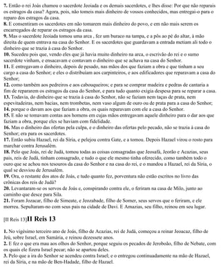 7. Então o rei Joás chamou o sacerdote Jeoiada e os demais sacerdotes, e lhes disse: Por que não reparais
os estragos da casa? Agora, pois, não tomeis mais dinheiro de vossos conhecidos, mas entregai-o para o
reparo dos estragos da casa.
8. E consentiram os sacerdotes em não tomarem mais dinheiro do povo, e em não mais serem os
encarregados de reparar os estragos da casa.
9. Mas o sacerdote Jeoiada tomou uma arca , fez um buraco na tampa, e a pôs ao pé do altar, à mão
direita de quem entrava na casa do Senhor. E os sacerdotes que guardavam a entrada metiam ali todo o
dinheiro que se trazia à casa do Senhor.
10. Sucedeu pois que, vendo eles que já havia muito dinheiro na arca, o escrivão do rei e o sumo
sacerdote vinham, e ensacavam e contavam o dinheiro que se achava na casa do Senhor.
11. E entregavam o dinheiro, depois de pesado, nas mãos dos que faziam a obra e que tinham a seu
cargo a casa do Senhor; e eles o distribuíam aos carpinteiros, e aos edificadores que reparavam a casa do
Senhor;
12. como também aos pedreiros e aos cabouqueiros; e para se comprar madeira e pedras de cantaria a
fim de repararem os estragos da casa do Senhor, e para tudo quanto exigia despesa para se reparar a casa.
13. Todavia, do dinheiro que se trazia à casa do Senhor, não se faziam nem taças de prata, nem
espevitadeiras, nem bacias, nem trombetas, nem vaso algum de ouro ou de prata para a casa do Senhor;
14. porque o davam aos que faziam a obra, os quais reparavam com ele a casa do Senhor.
15. E não se tomavam contas aos homens em cujas mãos entregavam aquele dinheiro para o dar aos que
faziam a obra, porque eles se haviam com fidelidade.
16. Mas o dinheiro das ofertas pela culpa, e o dinheiro das ofertas pelo pecado, não se trazia à casa do
Senhor; era para os sacerdotes.
17. Então subiu Hazael, rei da Síria, e pelejou contra Gate, e a tomou. Depois Hazael virou o rosto para
marchar contra Jerusalém.
18. Pelo que Joás, rei de Judá, tomou todas as coisas consagradas que Jeosafá, Jeorão e Acazias, seus
pais, reis de Judá, tinham consagrado, e tudo o que ele mesmo tinha oferecido, como também todo o
ouro que se achou nos tesouros da casa do Senhor e na casa do rei, e o mandou a Hazael, rei da Síria, o
qual se desviou de Jerusalém.
19. Ora, o restante dos atos de Joás, e tudo quanto fez, porventura não estão escritos no livro das
crônicas dos reis de Judá?
20. Levantaram-se os servos de Joás e, conspirando contra ele, o feriram na casa de Milo, junto ao
caminho que desce para Sila.
21. Foram Jozacar, filho de Simeate, e Jeozabade, filho de Somer, seus servos que o feriram, e ele
morreu. Sepultaram-no com seus pais na cidade de Davi. E Amazias, seu filho, reinou em seu lugar.

[II Reis 13]II   Reis 13
1. No vigésimo terceiro ano de Joás, filho de Acazias, rei de Judá, começou a reinar Jeoacaz, filho de
Jeú, sobre Israel, em Samária, e reinou dezessete anos.
2. E fez o que era mau aos olhos do Senhor, porque seguiu os pecados de Jeroboão, filho de Nebate, com
os quais ele fizera Israel pecar; não se apartou deles.
3. Pelo que a ira do Senhor se acendeu contra Israel; e o entregou continuadamente na mão de Hazael,
rei da Síria, e na mão de Ben-Hadade, filho de Hazael.
 