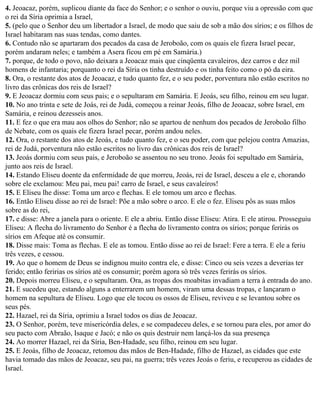4. Jeoacaz, porém, suplicou diante da face do Senhor; e o senhor o ouviu, porque viu a opressão com que
o rei da Síria oprimia a Israel,
5. (pelo que o Senhor deu um libertador a Israel, de modo que saiu de sob a mão dos sírios; e os filhos de
Israel habitaram nas suas tendas, como dantes.
6. Contudo não se apartaram dos pecados da casa de Jeroboão, com os quais ele fizera Israel pecar,
porém andaram neles; e também a Asera ficou em pé em Samária.)
7. porque, de todo o povo, não deixara a Jeoacaz mais que cinqüenta cavaleiros, dez carros e dez mil
homens de infantaria; porquanto o rei da Síria os tinha destruído e os tinha feito como o pó da eira.
8. Ora, o restante dos atos de Jeoacaz, e tudo quanto fez, e o seu poder, porventura não estão escritos no
livro das crônicas dos reis de Israel?
9. E Jeoacaz dormiu com seus pais; e o sepultaram em Samária. E Jeoás, seu filho, reinou em seu lugar.
10. No ano trinta e sete de Joás, rei de Judá, começou a reinar Jeoás, filho de Jeoacaz, sobre Israel, em
Samária, e reinou dezesseis anos.
11. E fez o que era mau aos olhos do Senhor; não se apartou de nenhum dos pecados de Jeroboão filho
de Nebate, com os quais ele fizera Israel pecar, porém andou neles.
12. Ora, o restante dos atos de Jeoás, e tudo quanto fez, e o seu poder, com que pelejou contra Amazias,
rei de Judá, porventura não estão escritos no livro das crônicas dos reis de Israel?
13. Jeoás dormiu com seus pais, e Jeroboão se assentou no seu trono. Jeoás foi sepultado em Samária,
junto aos reis de Israel.
14. Estando Eliseu doente da enfermidade de que morreu, Jeoás, rei de Israel, desceu a ele e, chorando
sobre ele exclamou: Meu pai, meu pai! carro de Israel, e seus cavaleiros!
15. E Eliseu lhe disse: Toma um arco e flechas. E ele tomou um arco e flechas.
16. Então Eliseu disse ao rei de Israel: Põe a mão sobre o arco. E ele o fez. Eliseu pôs as suas mãos
sobre as do rei,
17. e disse: Abre a janela para o oriente. E ele a abriu. Então disse Eliseu: Atira. E ele atirou. Prosseguiu
Eliseu: A flecha do livramento do Senhor é a flecha do livramento contra os sírios; porque ferirás os
sírios em Afeque até os consumir.
18. Disse mais: Toma as flechas. E ele as tomou. Então disse ao rei de Israel: Fere a terra. E ele a feriu
três vezes, e cessou.
19. Ao que o homem de Deus se indignou muito contra ele, e disse: Cinco ou seis vezes a deverias ter
ferido; então feririas os sírios até os consumir; porém agora só três vezes ferirás os sírios.
20. Depois morreu Eliseu, e o sepultaram. Ora, as tropas dos moabitas invadiam a terra à entrada do ano.
21. E sucedeu que, estando alguns a enterrarem um homem, viram uma dessas tropas, e lançaram o
homem na sepultura de Eliseu. Logo que ele tocou os ossos de Eliseu, reviveu e se levantou sobre os
seus pés.
22. Hazael, rei da Síria, oprimiu a Israel todos os dias de Jeoacaz.
23. O Senhor, porém, teve misericórdia deles, e se compadeceu deles, e se tornou para eles, por amor do
seu pacto com Abraão, Isaque e Jacó; e não os quis destruir nem lançá-los da sua presença
24. Ao morrer Hazael, rei da Síria, Ben-Hadade, seu filho, reinou em seu lugar.
25. E Jeoás, filho de Jeoacaz, retomou das mãos de Ben-Hadade, filho de Hazael, as cidades que este
havia tomado das mãos de Jeoacaz, seu pai, na guerra; três vezes Jeoás o feriu, e recuperou as cidades de
Israel.
 