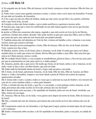 [II Reis 14]II   Reis 14
1. No segundo ano de Jeoás, filho de Jeoacaz, rei de Israel, começou a reinar Amazias, filho de Joás, rei
de Judá.
2. Tinha vinte e cinco anos quando começou a reinar, e reinou vinte e nove anos em Jerusalém. O nome
de sua mãe era Jeoadim, de Jerusalém.
3. E fez o que era reto aos olhos do Senhor, ainda que não como seu pai Davi; fez, porém, conforme
tudo o que fizera Joás, seu pai.
4. Contudo os altos não foram tirados; o povo ainda sacrificava e queimava incenso neles.
5. Sucedeu que, logo que o reino foi confirmado na sua mão matou aqueles seus servos que haviam
matado o rei, seu pai;
6. porém os filhos dos assassinos não matou, segundo o que está escrito no livro da lei de Moisés,
conforme o Senhor deu ordem, dizendo: Não serão mortos os pais por causa dos filhos, nem os filhos
por causa dos pais; mas cada um será morto pelo seu próprio pecado.
7. Também matou dez mil edomitas no Vale do Sal, e tomou em batalha a sela; e chamou o seu nome
Jocteel, nome que conserva até hoje.
8. Então Amazias enviou mensageiros a Jeoás, filho de Jeoacaz, filho de Jeú, rei de Israel, dizendo:
Vem, vejamo-nos face a face.
9. Mandou, porém, Jeoás, rei de Israel, dizer a Amazias, rei de Judá: O cardo que estava no Líbano
mandou dizer ao cedro que estava no Líbano: Dá tua filha por mulher a meu filho. Mas uma fera que
estava no Líbano passou e pisou o cardo.
10. Na verdade feriste Edom, e o teu coração se ensoberbeceu; gloria-te disso, e fica em tua casa; pois,
por que te entremeterias no mal, para caíres tu, e Judá contigo?
11. Amazias, porém, não o quis ouvir. De modo que Jeoás, rei de Israel, subiu; e ele e Amazias, rei de
Judá, viram-se face a face, em Bete-Semes, que está em Judá.
12. Então Judá foi derrotado diante de Israel, e fugiu cada um para a sua tenda.
13. E Jeoás, rei de Israel, aprisionou Amazias, rei de Judá, filho de Joás, filho de Acazias, em Bete-
Semes e, vindo a Jerusalém, rompeu o seu muro desde a porta de Efraim até a porta da esquina,
quatrocentos côvados.
14. E tomou todo o ouro e a prata e todos os vasos que se achavam na casa do Senhor e nos tesouros da
casa do rei, como também reféns, e voltou para Samária.
l5 Ora, o restante dos atos de Jeoás, o que fez, e o seu poder, e como pelejou contra Amazias, rei de
Judá, porventura não estão escritos no livro das crônicas dos reis de Israel?
16. E dormiu Jeoás com seus pais, e foi sepultado em Samária, junto aos reis de Israel. Jeroboão, seu
filho, reinou em seu lugar.
17. Amazias, filho de Joás, rei de Judá, viveu quinze anos depois da morte de Jeoás, filho de Jeoacaz, rei
de Israel.
18. Ora, o restante dos atos de Amazias, porventura não está escrito no livro das crônicas dos reis de
Judá?
19. Conspiraram contra ele em Jerusalém, e ele fugiu para Laquis; porém enviaram após ele até Laquis,
e ali o mataram.
20. Então o trouxeram sobre cavalos; e ele foi sepultado em Jerusalém, junto a seus pais, na cidade de
Davi.
 