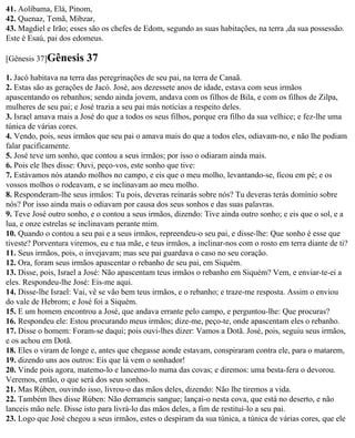 41. Aolíbama, Elá, Pinom,
42. Quenaz, Temã, Mibzar,
43. Magdiel e Irão; esses são os chefes de Edom, segundo as suas habitações, na terra ,da sua possessão.
Este é Esaú, pai dos edomeus.

[Gênesis 37]Gênesis      37
1. Jacó habitava na terra das peregrinações de seu pai, na terra de Canaã.
2. Estas são as gerações de Jacó. José, aos dezessete anos de idade, estava com seus irmãos
apascentando os rebanhos; sendo ainda jovem, andava com os filhos de Bila, e com os filhos de Zilpa,
mulheres de seu pai; e José trazia a seu pai más notícias a respeito deles.
3. Israel amava mais a José do que a todos os seus filhos, porque era filho da sua velhice; e fez-lhe uma
túnica de várias cores.
4. Vendo, pois, seus irmãos que seu pai o amava mais do que a todos eles, odiavam-no, e não lhe podiam
falar pacificamente.
5. José teve um sonho, que contou a seus irmãos; por isso o odiaram ainda mais.
6. Pois ele lhes disse: Ouvi, peço-vos, este sonho que tive:
7. Estávamos nós atando molhos no campo, e eis que o meu molho, levantando-se, ficou em pé; e os
vossos molhos o rodeavam, e se inclinavam ao meu molho.
8. Responderam-lhe seus irmãos: Tu pois, deveras reinarás sobre nós? Tu deveras terás domínio sobre
nós? Por isso ainda mais o odiavam por causa dos seus sonhos e das suas palavras.
9. Teve José outro sonho, e o contou a seus irmãos, dizendo: Tive ainda outro sonho; e eis que o sol, e a
lua, e onze estrelas se inclinavam perante mim.
10. Quando o contou a seu pai e a seus irmãos, repreendeu-o seu pai, e disse-lhe: Que sonho é esse que
tiveste? Porventura viremos, eu e tua mãe, e teus irmãos, a inclinar-nos com o rosto em terra diante de ti?
11. Seus irmãos, pois, o invejavam; mas seu pai guardava o caso no seu coração.
12. Ora, foram seus irmãos apascentar o rebanho de seu pai, em Siquém.
13. Disse, pois, Israel a José: Não apascentam teus irmãos o rebanho em Siquém? Vem, e enviar-te-ei a
eles. Respondeu-lhe José: Eis-me aqui.
14. Disse-lhe Israel: Vai, vê se vão bem teus irmãos, e o rebanho; e traze-me resposta. Assim o enviou
do vale de Hebrom; e José foi a Siquém.
15. E um homem encontrou a José, que andava errante pelo campo, e perguntou-lhe: Que procuras?
16. Respondeu ele: Estou procurando meus irmãos; dize-me, peço-te, onde apascentam eles o rebanho.
17. Disse o homem: Foram-se daqui; pois ouvi-lhes dizer: Vamos a Dotã. José, pois, seguiu seus irmãos,
e os achou em Dotã.
18. Eles o viram de longe e, antes que chegasse aonde estavam, conspiraram contra ele, para o matarem,
19. dizendo uns aos outros: Eis que lá vem o sonhador!
20. Vinde pois agora, matemo-lo e lancemo-lo numa das covas; e diremos: uma besta-fera o devorou.
Veremos, então, o que será dos seus sonhos.
21. Mas Rúben, ouvindo isso, livrou-o das mãos deles, dizendo: Não lhe tiremos a vida.
22. Também lhes disse Rúben: Não derrameis sangue; lançai-o nesta cova, que está no deserto, e não
lanceis mão nele. Disse isto para livrá-lo das mãos deles, a fim de restituí-lo a seu pai.
23. Logo que José chegou a seus irmãos, estes o despiram da sua túnica, a túnica de várias cores, que ele
 