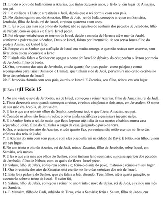 21. E todo o povo de Judá tomou a Azarias, que tinha dezesseis anos, e fê-lo rei em lugar de Amazias,
seu pai.
22. Ele edificou a Elate, e a restituiu a Judá, depois que o rei dormiu com seus pais.
23. No décimo quinto ano de Amazias, filho de Joás, rei de Judá, começou a reinar em Samária,
Jeroboão, filho de Jeoás, rei de Israel, e reinou quarenta e um anos.
24. E fez o que era mau aos olhos do Senhor; não se apartou de nenhum dos pecados de Jeroboão, filho
de Nebate, com os quais ele fizera Israel pecar.
25. Foi ele que restabeleceu os termos de Israel, desde a entrada de Hamate até o mar da Arabá,
conforme a palavra que o Senhor, Deus de Israel, falara por intermédio de seu servo Jonas filho do
profeta Amitai, de Gate-Hefer.
26. Porque viu o Senhor que a aflição de Israel era muito amarga, e que não restava nem escravo, nem
livre, nem quem socorresse a Israel.
27. E ainda não falara o Senhor em apagar o nome de Israel de debaixo do céu; porém o livrou por meio
de Jeroboão, filho de Jeoás.
28. Ora, o restante dos atos de Jeroboão, e tudo quanto fez o seu poder, como pelejou e como
reconquistou para Israel Damasco e Hamate, que tinham sido de Judá, porventura não estão escritos no
livro das crônicas de Israel?
29. E Jeroboão dormiu com seus pais, os reis de Israel. E Zacarias, seu filho, reinou em seu lugar.

[II Reis 15]II   Reis 15
1. No ano vinte e sete de Jeroboão, rei de Israel, começou a reinar Azarias, filho de Amazias, rei de Judá.
2. Tinha dezesseis anos quando começou a reinar, e reinou cinqüenta e dois anos, em Jerusalém. O nome
de sua mãe era Jecolia, de Jerusalém.
3. E fez o que era reto aos olhos do Senhor, conforme tudo o que fizera Amazias, seu pai.
4. Contudo os altos não foram tirados; o povo ainda sacrificava e queimava incenso neles.
5. E o Senhor feriu o rei, de modo que ficou leproso até o dia da sua morte; e habitou numa casa
separada; e Jotão, filho do rei, tinha o cargo da casa, julgando o povo da terra.
6. Ora, o restante dos atos de Azarias, e tudo quanto fez, porventura não estão escritos no livro das
crônicas dos reis de Judá?
7. E Azarias dormiu com seus pais, e com eles o sepultaram na cidade de Davi: E Jotão, seu filho, reinou
em seu lugar.
8. No ano trinta e oito de Azarias, rei de Judá, reinou Zacarias, filho de Jeroboão, sobre Israel, em
Samária, seis meses.
9. E fez o que era mau aos olhos do Senhor, como tinham feito seus pais; nunca se apartou dos pecados
de Jeroboão, filho de Nebate, com os quais ele fizera Israel pecar.
10. Salum, filho de Jabes, conspirou contra ele; feriu-o diante do povo, matou-o e reinou em seu lugar.
11. Ora o restante dos atos de Zacarias está escrito no livro das crônicas dos reis de Israel.
12. Esta foi a palavra do Senhor, que ele falara a Jeú, dizendo: Teus filhos, até a quarta geração, se
assentarão sobre o trono de Israel. E assim foi.
13. Salum, filho de Jabes, começou a reinar no ano trinta e nove de Uzias, rei de Judá, e reinou um mês
em Samária.
14. E Menaém, filho de Gadi, subindo de Tirza, veio a Samária; feriu a Salum, filho de Jabes, em
 