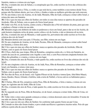Samária, matou-o e reinou em seu lugar.
15. Ora, o restante dos atos de Salum, e a conspiração que fez, estão escritos no livro das crônicas dos
reis de Israel.
16. Então Menaém feriu a Tifsa, e a todos os que nela havia, como também a seus termos desde Tirza;
porque não lha tinham aberto, por isso a feriu; e fendeu a todas as mulheres grávidas que nela estavam.
17. No ano trinta e nove de Azarias, rei de Judá, Menaém, filho de Gadi, começou a reinar sobre Israel, e
reinou dez anos em Samária.
18. E fez o que era mau aos olhos do Senhor; em todos os seus dias nunca se apartou dos pecados de
Jeroboão, filho de Nebate, com os quais ele fizera Israel pecar.
19. Então veio Pul, rei da Assíria, contra a terra; e Menaém deu a Pul mil talentos de prata, para que este
o ajudasse a firmar o reino na sua mão.
20. Menaém exigiu este dinheiro de todos os poderosos e ricos em Israel, para o dar ao rei da Assíria, de
cada homem cinqüenta siclos de prata; assim voltou o rei da Assíria, e não se demorou ali na terra.
21. Ora, o restante dos atos de Menaém, e tudo quanto fez, porventura não estão escritos no livro das
crônicas dos reis de Israel?
22. Menaém dormiu com seus pais. E Pecaías, seu filho, reinou em seu lugar.
23. No ano cinqüenta de Azarias, rei de Judá, Pecaías, filho de Menaém, começou a reinar sobre Israel
em Samária, e reinou dois anos.
24. E fez o que era mau aos olhos do Senhor; nunca se apartou dos pecados de Jeroboão, filho de
Nebate, com os quais ele fizera Israel pecar.
25. E Peca, chefe das suas tropas, filho de Remalias, conspirou contra ele, e o feriu em Samária, no
castelo da casa do rei, juntamente com Argobe e com Arié; e com Peca estavam cinqüenta homens dos
filhos dos gileaditas; e o matou, e reinou em seu lugar.
26. Ora, o restante dos atos de Pecaías, e tudo quanto fez, estão escritos no livro das crônicas dos reis de
Israel.
27. No ano cinqüenta e dois de Azarias, rei de Judá, Peca, filho de Remalias, começou a reinar sobre
Israel, em Samária, e reinou vinte anos.
28. E fez o que era mau aos olhos do Senhor; nunca se apartou dos pecados de Jeroboão, filho de
Nebate, com os quais ele fizera Israel pecar.
29. Nos dias de Peca, rei de Israel, veio Tiglate-Pileser rei da Assíria e tomou Ijom, Abel-Bete-Maacá,
Janoa, Quedes, Hazor, Gileade e Galiléia, toda a terra de Naftali; e levou cativos os habitantes para a
Assiria.
30. E Oséias, filho de Elá, conspirou contra Peca, filho de Remalias, o feriu e matou, e reinou em seu
lugar, no vigésimo ano de Jotão, filho de Uzias.
31. Ora, o restante dos atos de Peca, e tudo quanto fez, estão escritos no livro das crônicas dos reis de
Israel.
32. No segundo ano de Peca, filho de Remalias, rei de Israel, começou a reinar Jotão, filho de Uzias, rei
de Judá.
33. Tinha vinte e cinco anos quando começou a reinar, e reinou dezesseis anos em Jerusalém. O nome de
sua mãe era Jenisa, filha de Zadoque.
34. E fez o que era reto aos olhos do Senhor; fez conforme tudo quanto fizera seu pai Uzias.
35. Contudo os altos não foram tirados; o povo ainda sacrificava e queimava incenso neles. Pois ele que
edificou a porta alta da casa do Senhor.
 
