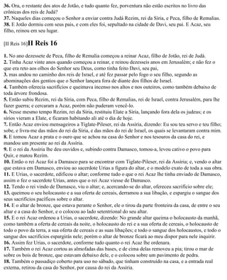 36. Ora, o restante dos atos de Jotão, e tudo quanto fez, porventura não estão escritos no livro das
crônicas dos reis de Judá?
37. Naqueles dias começou o Senhor a enviar contra Judá Rezim, rei da Síria, e Peca, filho de Remalias.
38. E Jotão dormiu com seus pais, e com eles foi, sepultado na cidade de Davi, seu pai. E Acaz, seu
filho, reinou em seu lugar.

[II Reis 16]II   Reis 16
1. No ano dezessete de Peca, filho de Remalia começou a reinar Acaz, filho de Jotão, rei de Judá.
2. Tinha Acaz vinte anos quando começou a reinar, e reinou dezesseis anos em Jerusalém; e não fez o
que era reto aos olhos do Senhor seu Deus, como tinha feito Davi, seu pai,
3. mas andou no caminho dos reis de Israel, e até fez passar pelo fogo o seu filho, segundo as
abominações dos gentios que o Senhor lançara fora de diante dos filhos de Israel.
4. Também oferecia sacrifícios e queimava incenso nos altos e nos outeiros, como também debaixo de
toda árvore frondosa.
5. Então subiu Rezim, rei da Síria, com Peca, filho de Remalias, rei de Israel, contra Jerusalém, para lhe
fazer guerra; e cercaram a Acaz, porém não puderam vencê-lo.
6. Nesse mesmo tempo Rezim, rei da Síria, restituiu Elate a Síria, lançando fora dela os judeus; e os
sírios vieram a Elate, e ficaram habitando ali até o dia de hoje.
7. Então Acaz enviou mensageiros a Tiglate-Pileser, rei da Assíria, dizendo: Eu sou teu servo e teu filho;
sobe, e livra-me das mãos do rei da Síria, e das mãos do rei de Israel, os quais se levantaram contra mim.
8. E tomou Acaz a prata e o ouro que se achou na casa do Senhor e nos tesouros da casa do rei, e
mandou um presente ao rei da Assíria.
9. E o rei da Assíria lhe deu ouvidos e, subindo contra Damasco, tomou-a, levou cativo o povo para
Quir, e matou Rezim.
10. Então o rei Acaz foi a Damasco para se encontrar com Tiglate-Pileser, rei da Assíria; e, vendo o altar
que estava em Damasco, enviou ao sacerdote Urias a figura do altar, e o modelo exato de toda a sua obra.
11. E Urias, o sacerdote, edificou o altar; conforme tudo o que o rei Acaz lhe tinha enviado de Damasco,
assim o fez o sacerdote Urias, antes que o rei Acaz viesse de Damasco.
12. Tendo o rei vindo de Damasco, viu o altar; e, acercando-se do altar, ofereceu sacrifício sobre ele;
13. queimou o seu holocausto e a sua oferta de cereais, derramou a sua libação, e espargiu o sangue dos
seus sacrifícios pacíficos sobre o altar.
14. E o altar de bronze, que estava perante o Senhor, ele o tirou da parte fronteira da casa, de entre o seu
altar e a casa do Senhor, e o colocou ao lado setentrional do seu altar.
15. E o rei Acaz ordenou a Urias, o sacerdote, dizendo: No grande altar queima o holocausto da manhã,
como também a oferta de cereais da noite, o holocausto do rei e a sua oferta de cereais, o holocausto de
todo o povo da terra, a sua oferta de cereais e as suas libações; e todo o sangue dos holocaustos, e todo o
sangue dos sacrifícios espargirás nele; porém o altar de bronze ficará ao meu dispor para nele inquirir.
16. Assim fez Urias, o sacerdote, conforme tudo quanto o rei Acaz lhe ordenara.
17. Também o rei Acaz cortou as almofadas das bases, e de cima delas removeu a pia; tirou o mar de
sobre os bois de bronze, que estavam debaixo dele, e o colocou sobre um pavimento de pedra.
18. Também o passadiço coberto para uso no sábado, que tinham construído na casa, e a entrada real
externa, retirou da casa do Senhor, por causa do rei da Assíria.
 