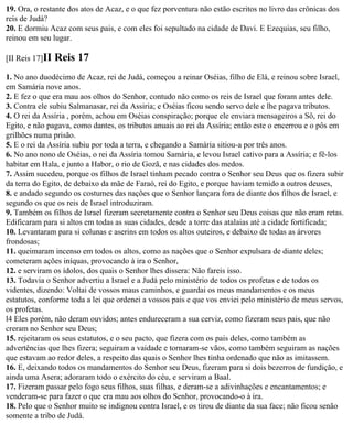 19. Ora, o restante dos atos de Acaz, e o que fez porventura não estão escritos no livro das crônicas dos
reis de Judá?
20. E dormiu Acaz com seus pais, e com eles foi sepultado na cidade de Davi. E Ezequias, seu filho,
reinou em seu lugar.

[II Reis 17]II   Reis 17
1. No ano duodécimo de Acaz, rei de Judá, começou a reinar Oséias, filho de Elá, e reinou sobre Israel,
em Samária nove anos.
2. E fez o que era mau aos olhos do Senhor, contudo não como os reis de Israel que foram antes dele.
3. Contra ele subiu Salmanasar, rei da Assiria; e Oséias ficou sendo servo dele e lhe pagava tributos.
4. O rei da Assíria , porém, achou em Oséias conspiração; porque ele enviara mensageiros a Sô, rei do
Egito, e não pagava, como dantes, os tributos anuais ao rei da Assíria; então este o encerrou e o pôs em
grilhões numa prisão.
5. E o rei da Assíria subiu por toda a terra, e chegando a Samária sitiou-a por três anos.
6. No ano nono de Oséias, o rei da Assíria tomou Samária, e levou Israel cativo para a Assíria; e fê-los
habitar em Hala, e junto a Habor, o rio de Gozã, e nas cidades dos medos.
7. Assim sucedeu, porque os filhos de Israel tinham pecado contra o Senhor seu Deus que os fizera subir
da terra do Egito, de debaixo da mãe de Faraó, rei do Egito, e porque haviam temido a outros deuses,
8. e andado segundo os costumes das nações que o Senhor lançara fora de diante dos filhos de Israel, e
segundo os que os reis de Israel introduziram.
9. Também os filhos de Israel fizeram secretamente contra o Senhor seu Deus coisas que não eram retas.
Edificaram para si altos em todas as suas cidades, desde a torre das atalaias até a cidade fortificada;
10. Levantaram para si colunas e aserins em todos os altos outeiros, e debaixo de todas as árvores
frondosas;
11. queimaram incenso em todos os altos, como as nações que o Senhor expulsara de diante deles;
cometeram ações iníquas, provocando à ira o Senhor,
12. e serviram os ídolos, dos quais o Senhor lhes dissera: Não fareis isso.
13. Todavia o Senhor advertiu a Israel e a Judá pelo ministério de todos os profetas e de todos os
videntes, dizendo: Voltai de vossos maus caminhos, e guardai os meus mandamentos e os meus
estatutos, conforme toda a lei que ordenei a vossos pais e que vos enviei pelo ministério de meus servos,
os profetas.
l4 Eles porém, não deram ouvidos; antes endureceram a sua cerviz, como fizeram seus pais, que não
creram no Senhor seu Deus;
15. rejeitaram os seus estatutos, e o seu pacto, que fizera com os pais deles, como também as
advertências que lhes fizera; seguiram a vaidade e tornaram-se vãos, como também seguiram as nações
que estavam ao redor deles, a respeito das quais o Senhor lhes tinha ordenado que não as imitassem.
16. E, deixando todos os mandamentos do Senhor seu Deus, fizeram para si dois bezerros de fundição, e
ainda uma Asera; adoraram todo o exército do céu, e serviram a Baal.
17. Fizeram passar pelo fogo seus filhos, suas filhas, e deram-se a adivinhações e encantamentos; e
venderam-se para fazer o que era mau aos olhos do Senhor, provocando-o à ira.
18. Pelo que o Senhor muito se indignou contra Israel, e os tirou de diante da sua face; não ficou senão
somente a tribo de Judá.
 