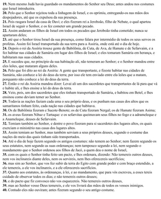 19. Nem mesmo Judá havia guardado os mandamentos do Senhor seu Deus; antes andou nos costumes
que Israel introduzira.
20. Pelo que o Senhor rejeitou toda a linhagem de Israel, e os oprimiu, entregando-os nas mãos dos
despojadores, até que os expulsou da sua presença.
21. Pois rasgara Israel da casa de Davi; e eles fizeram rei a Jeroboão, filho de Nebate, o qual apartou
Israel de seguir o Senhor, e os fez cometer um grande pecado.
22. Assim andaram os filhos de Israel em todos os pecados que Jeroboão tinha cometido; nunca se
apartaram deles;
23. até que o Senhor tirou Israel da sua presença, como falara por intermédio de todos os seus servos os
profetas. Assim foi Israel transportado da sua terra para a Assíria, onde está até o dia de hoje.
24. Depois o rei da Assíria trouxe gente de Babilônia, de Cuta, de Ava, de Hamate e de Sefarvaim, e a
fez habitar nas cidades de Samária em lugar dos filhos de Israel; e eles tomaram Samária em herança, e
habitaram nas suas cidades.
25. E sucedeu que, no princípio da sua habitação ali, não temeram ao Senhor; e o Senhor mandou entre
eles leões, que mataram alguns deles.
26. Pelo que foi dito ao rei da Assíria: A gente que transportaste, e fizeste habitar nas cidades de
Samária, não conhece a lei do deus da terra; por isso ele tem enviado entre ela leões que a matam,
porquanto não conhece a lei do deus da terra.
27. Então o rei da Assíria mandou dizer: Levai ali um dos sacerdotes que transportastes de lá para que vá
e habite ali, e lhes ensine a lei do deus da terra.
28. Veio, pois, um dos sacerdotes que eles tinham transportado de Samária, e habitou em Betel, e lhes
ensinou como deviam temer ao Senhor.
29. Todavia as nações faziam cada uma o seu próprio deus, e os punham nas casas dos altos que os
samaritanos tinham feito, cada nação nas cidades que habitava.
30. Os de Babilônia fizeram e Sucote-Benote; os de Cuta fizeram Nergal; os de Hamate fizeram Asima;
31. os aveus fizeram Nibaz e Tartaque: e os sefarvitas queimavam seus filhos no fogo e a adrameleque e
a Anameleque, deuses de Sefarvaim.
32. Temiam também ao Senhor, e dentre o povo fizeram para si sacerdotes dos lugares altos, os quais
exerciam o ministério nas casas dos lugares altos.
33. Assim temiam ao Senhor, mas também serviam a seus próprios deuses, segundo o costume das
nações do meio das quais tinham sido transportados.
34. Até o dia de hoje fazem segundo os antigos costumes: não temem ao Senhor; nem fazem segundo os
seus estatutos, nem segundo as suas ordenanças; nem tampouco segundo a lei, nem segundo o
mandamento que o Senhor ordenou aos filhos de Jacó, a quem deu o nome de Israel,
35. com os quais o Senhor tinha feito um pacto, e lhes ordenara, dizendo: Não temereis outros deuses,
nem vos inclinareis diante deles, nem os servireis, nem lhes oferecereis sacrifícios;
36. mas sim ao Senhor, que vos fez subir da terra do Egito com grande poder e com braço estendido, a
ele temereis, a ele vos inclinareis, e a ele oferecereis sacrifícios.
37. Quanto aos estatutos, às ordenanças, à lei, e ao mandamento, que para vós escreveu, a esses tereis
cuidado de observar todos os dias; e não temereis outros deuses;
38. e do pacto que fiz convosco não vos esquecereis. Não temereis outros deuses,
39. mas ao Senhor vosso Deus temereis, e ele vos livrará das mãos de todos os vossos inimigos.
40. Contudo eles não ouviram; antes fizeram segundo o seu antigo costume.
 