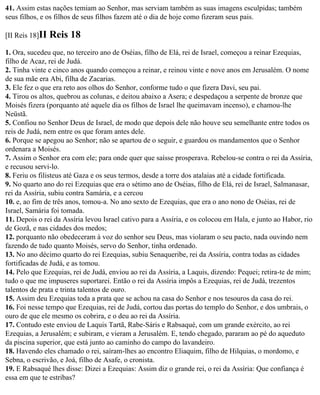 41. Assim estas nações temiam ao Senhor, mas serviam também as suas imagens esculpidas; também
seus filhos, e os filhos de seus filhos fazem até o dia de hoje como fizeram seus pais.

[II Reis 18]II   Reis 18
1. Ora, sucedeu que, no terceiro ano de Oséias, filho de Elá, rei de Israel, começou a reinar Ezequias,
filho de Acaz, rei de Judá.
2. Tinha vinte e cinco anos quando começou a reinar, e reinou vinte e nove anos em Jerusalém. O nome
de sua mãe era Abi, filha de Zacarias.
3. Ele fez o que era reto aos olhos do Senhor, conforme tudo o que fizera Davi, seu pai.
4. Tirou os altos, quebrou as colunas, e deitou abaixo a Asera; e despedaçou a serpente de bronze que
Moisés fizera (porquanto até aquele dia os filhos de Israel lhe queimavam incenso), e chamou-lhe
Neüstã.
5. Confiou no Senhor Deus de Israel, de modo que depois dele não houve seu semelhante entre todos os
reis de Judá, nem entre os que foram antes dele.
6. Porque se apegou ao Senhor; não se apartou de o seguir, e guardou os mandamentos que o Senhor
ordenara a Moisés.
7. Assim o Senhor era com ele; para onde quer que saísse prosperava. Rebelou-se contra o rei da Assíria,
e recusou servi-lo.
8. Feriu os filisteus até Gaza e os seus termos, desde a torre dos atalaias até a cidade fortificada.
9. No quarto ano do rei Ezequias que era o sétimo ano de Oséias, filho de Elá, rei de Israel, Salmanasar,
rei da Assíria, subiu contra Samária, e a cercou
10. e, ao fim de três anos, tomou-a. No ano sexto de Ezequias, que era o ano nono de Oséias, rei de
Israel, Samária foi tomada.
11. Depois o rei da Assíria levou Israel cativo para a Assíria, e os colocou em Hala, e junto ao Habor, rio
de Gozã, e nas cidades dos medos;
12. porquanto não obedeceram à voz do senhor seu Deus, mas violaram o seu pacto, nada ouvindo nem
fazendo de tudo quanto Moisés, servo do Senhor, tinha ordenado.
13. No ano décimo quarto do rei Ezequias, subiu Senaqueribe, rei da Assíria, contra todas as cidades
fortificadas de Judá, e as tomou.
14. Pelo que Ezequias, rei de Judá, enviou ao rei da Assíria, a Laquis, dizendo: Pequei; retira-te de mim;
tudo o que me impuseres suportarei. Então o rei da Assíria impôs a Ezequias, rei de Judá, trezentos
talentos de prata e trinta talentos de ouro.
15. Assim deu Ezequias toda a prata que se achou na casa do Senhor e nos tesouros da casa do rei.
16. Foi nesse tempo que Ezequias, rei de Judá, cortou das portas do templo do Senhor, e dos umbrais, o
ouro de que ele mesmo os cobrira, e o deu ao rei da Assíria.
17. Contudo este enviou de Laquis Tartã, Rabe-Sáris e Rabsaqué, com um grande exército, ao rei
Ezequias, a Jerusalém; e subiram, e vieram a Jerusalém. E, tendo chegado, pararam ao pé do aqueduto
da piscina superior, que está junto ao caminho do campo do lavandeiro.
18. Havendo eles chamado o rei, saíram-lhes ao encontro Eliaquim, filho de Hilquias, o mordomo, e
Sebna, o escrivão, e Joá, filho de Asafe, o cronista.
19. E Rabsaqué lhes disse: Dizei a Ezequias: Assim diz o grande rei, o rei da Assíria: Que confiança é
essa em que te estribas?
 