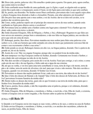 20. Dizes (são, porém, palavras vãs): Há conselho e poder para a guerra. Em quem, pois, agora confias,
que contra mim te revoltas?
21. Estás confiando nesse bordão de cana quebrada, que é o Egito; o qual, se alguém nele se apoiar,
entrar-lhe-á pela mão e a traspassará; assim é Faraó, rei do Egito para com todos os que nele confiam.
22. Se, porém, me disserdes: No Senhor nosso Deus confiamos; porventura não é esse aquele cujos altos
e altares Ezequias tirou dizendo a Judá e a Jerusalém: Perante, este altar adorareis em Jerusalém?
23. Ora pois faze uma aposta com o meu senhor, o rei da Assíria: dar-te-ei dois mil cavalos, se tu
puderes dar cavaleiros para eles.
24. Como, então, poderias repelir um só príncipe dos menores servos de meu senhor, quando estás
confiando no Egito para obteres carros e cavaleiros?
25. Porventura teria eu subido sem o Senhor contra este lugar para o destruir? Foi o Senhor que me
disse: sobe contra esta terra e a destrói.
26. Então disseram Eliaquim, filho de Hilquias, e Sebna, e Joá, a Rabsaqué: Rogamos-te que fales aos
teus servos em aramaico, porque bem o entendemos; e não nos fales na língua judaica, aos ouvidos do
povo que está em cima do muro.
27. Rabsaqué, porém, lhes disse: Porventura mandou-me meu senhor para falar estas palavras a teu
senhor e a ti, e não aos homens que estão sentados em cima do muro que juntamente convosco hão de
comer o seu excremento e beber a sua urina ?
28. Então pondo-se em pé, Rabsaqué clamou em alta voz, na língua judaica, dizendo: Ouvi a palavra do
grande rei, do rei da Assíria.
29. Assim diz o rei: Não vos engane Ezequias; porque não vos poderá livrar da minha mão;
30. nem tampouco vos faça Ezequias confiar no Senhor, dizendo: Certamente nos livrará o Senhor, e
esta cidade não será entregue na mão do rei da Assíria.
31. Não deis ouvidos a Ezequias; pois assim diz o rei da Assíria: Fazei paz comigo, e saí a mim; e coma
cada um da sua vide e da sua figueira, e beba cada um a água da sua cisterna;
32. até que eu venha, e vos leve para uma terra semelhante à vossa, terra de trigo e de mosto, terra de
pão e de vinhas, terra de azeite de oliveiras e de mel; para que vivais e não morrais. Não deis ouvidos a
Ezequias, quando vos envenena, dizendo: O Senhor nos livrará.
33. Porventura os deuses das nações puderam livrar, cada um a sua terra, das mãos do rei da Assíria?
36. Que é feito dos deuses de Hamate e de Arpade? Que é feito dos deuses de Sefarvaim, de Hena e de
Iva? porventura livraram Samária da minha mão?
35. Dentre todos os deuses das terras, quais são os que livraram a sua terra da minha mão, para que o
Senhor livre Jerusalém da minha mão?
36. O povo, porém, ficou calado, e não lhe respondeu uma só palavra, porque o rei ordenara, dizendo:
Não lhe respondais.
37. Então Eliaquim, filho de Hilquias, o mordomo, e Sebna, o escrivão, e Joá, filho de Asafe, o cronista,
vieram a Ezequias com as vestes rasgadas, e lhe fizeram saber as palavras de Rabsaqué.

[II Reis 19]II   Reis 19
1. Quando o rei Ezequias ouviu isto rasgou as suas vestes, cobriu-se de saco, e entrou na casa do Senhor.
2. Então enviou Eliaquim, o mordomo, e Sebna, o escrivão, e os anciãos dos sacerdotes, cobertos de
sacos, ao profeta Isaías, filho de Amoz.
 