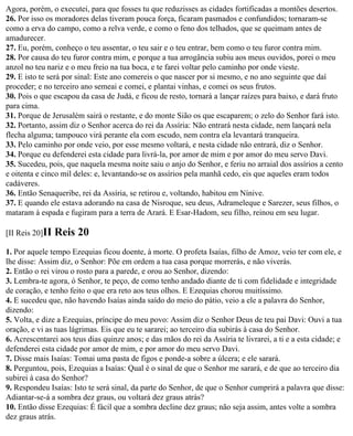 Agora, porém, o executei, para que fosses tu que reduzisses as cidades fortificadas a montões desertos.
26. Por isso os moradores delas tiveram pouca força, ficaram pasmados e confundidos; tornaram-se
como a erva do campo, como a relva verde, e como o feno dos telhados, que se queimam antes de
amadurecer.
27. Eu, porém, conheço o teu assentar, o teu sair e o teu entrar, bem como o teu furor contra mim.
28. Por causa do teu furor contra mim, e porque a tua arrogância subiu aos meus ouvidos, porei o meu
anzol no teu nariz e o meu freio na tua boca, e te farei voltar pelo caminho por onde vieste.
29. E isto te será por sinal: Este ano comereis o que nascer por si mesmo, e no ano seguinte que daí
proceder; e no terceiro ano semeai e comei, e plantai vinhas, e comei os seus frutos.
30. Pois o que escapou da casa de Judá, e ficou de resto, tornará a lançar raízes para baixo, e dará fruto
para cima.
31. Porque de Jerusalém sairá o restante, e do monte Sião os que escaparem; o zelo do Senhor fará isto.
32. Portanto, assim diz o Senhor acerca do rei da Assíria: Não entrará nesta cidade, nem lançará nela
flecha alguma; tampouco virá perante ela com escudo, nem contra ela levantará tranqueira.
33. Pelo caminho por onde veio, por esse mesmo voltará, e nesta cidade não entrará, diz o Senhor.
34. Porque eu defenderei esta cidade para livrá-la, por amor de mim e por amor do meu servo Davi.
35. Sucedeu, pois, que naquela mesma noite saiu o anjo do Senhor, e feriu no arraial dos assírios a cento
e oitenta e cinco mil deles: e, levantando-se os assírios pela manhã cedo, eis que aqueles eram todos
cadáveres.
36. Então Senaqueribe, rei da Assíria, se retirou e, voltando, habitou em Nínive.
37. E quando ele estava adorando na casa de Nisroque, seu deus, Adrameleque e Sarezer, seus filhos, o
mataram à espada e fugiram para a terra de Arará. E Esar-Hadom, seu filho, reinou em seu lugar.

[II Reis 20]II   Reis 20
1. Por aquele tempo Ezequias ficou doente, à morte. O profeta Isaías, filho de Amoz, veio ter com ele, e
lhe disse: Assim diz, o Senhor: Põe em ordem a tua casa porque morrerás, e não viverás.
2. Então o rei virou o rosto para a parede, e orou ao Senhor, dizendo:
3. Lembra-te agora, ó Senhor, te peço, de como tenho andado diante de ti com fidelidade e integridade
de coração, e tenho feito o que era reto aos teus olhos. E Ezequias chorou muitíssimo.
4. E sucedeu que, não havendo Isaías ainda saído do meio do pátio, veio a ele a palavra do Senhor,
dizendo:
5. Volta, e dize a Ezequias, príncipe do meu povo: Assim diz o Senhor Deus de teu pai Davi: Ouvi a tua
oração, e vi as tuas lágrimas. Eis que eu te sararei; ao terceiro dia subirás à casa do Senhor.
6. Acrescentarei aos teus dias quinze anos; e das mãos do rei da Assíria te livrarei, a ti e a esta cidade; e
defenderei esta cidade por amor de mim, e por amor do meu servo Davi.
7. Disse mais Isaías: Tomai uma pasta de figos e ponde-a sobre a úlcera; e ele sarará.
8. Perguntou, pois, Ezequias a Isaías: Qual é o sinal de que o Senhor me sarará, e de que ao terceiro dia
subirei à casa do Senhor?
9. Respondeu Isaías: Isto te será sinal, da parte do Senhor, de que o Senhor cumprirá a palavra que disse:
Adiantar-se-á a sombra dez graus, ou voltará dez graus atrás?
10. Então disse Ezequias: É fácil que a sombra decline dez graus; não seja assim, antes volte a sombra
dez graus atrás.
 
