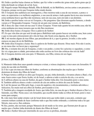 11. Então o profeta Isaías clamou ao Senhor, que fez voltar a sombra dez graus atrás, pelos graus que já
tinha declinado no relógio de sol de Acaz.
12. Naquele tempo Merodaque-Baladã, filho de Baladã, rei de Babilônia, enviou cartas e um presente a
Ezequias, porque ouvira que Ezequias tinha estado doente.
13. E Ezequias deu audiência aos mensageiros, e lhes mostrou toda a casa de seu tesouro, a prata e o
ouro, as especiarias e os melhores ungüentos, a sua casa de armas e tudo quanto havia nos seus tesouros;
coisa nenhuma houve que lhes não mostrasse, nem em sua casa, nem em todo o seu domínio.
14. Então o profeta Isaías veio ao rei Ezequias, e lhe perguntou: Que disseram aqueles homens, e donde
vieram a ti? Respondeu Ezequias: Vieram de um país mui remoto, de Babilônia.
15. E disse ele: Que viram em tua casa? E disse Ezequias: Viram tudo quanto há em minha casa; não há
coisa nenhuma nos meus tesouros que eu não lhes mostrasse.
16. Então disse Isaías a Ezequias: Ouve a palavra do Senhor:
17. Eis que vêm dias em que será levado para a Babilônia tudo quanto houver em minha casa, bem como
o que os teus pais entesouraram até o dia de hoje; não ficará coisa alguma, diz o Senhor.
18. E até mesmo alguns de teus filhos, que procederem de ti, e que tu gerares, levarão; e eles serão
eunucos no paço do rei de Babilônia.
19. Então disse Ezequias a Isaías: Boa é a palavra do Senhor que disseste. Disse mais: Pois não é assim,
se em meus dias vai haver paz e segurança?
20. Ora, o restante dos atos de Ezequias, e todo o seu poder, e como fez a piscina e o aqueduto, e como
fez vir a água para a cidade, porventura não estão escritos no livro das crônicas dos reis de Judá?
21. E Ezequias dormiu com seus pais. E Manassés, seu filho, reinou em seu lugar.

[II Reis 21]II   Reis 21
1. Manassés tinha doze anos quando começou a reinar, e reinou cinqüenta e cinco anos em Jerusalém. O
nome de sua mãe era Hefzibá.
2. E fez o que era mau aos olhos do Senhor, conforme as abominações das nações que o Senhor
desterrara de diante dos filhos de Israel.
3. Porque tornou a edificar os altos que Ezequias, seu pai, tinha destruído, e levantou altares a Baal, e fez
uma Asera como a que fizera Acabe, rei de Israel, e adorou a todo o exército do céu, e os serviu.
4. E edificou altares na casa do Senhor, da qual o Senhor tinha dito: Em Jerusalém porei o meu nome.
5. Também edificou altares a todo o exército do céu em ambos os átrios da casa do Senhor.
6. E até fez passar seu filho pelo fogo, e usou de augúrios e de encantamentos, e instituiu adivinhos e
feiticeiros; fez muito mal aos olhos do Senhor, provocando-o à ira.
7. Também pôs a imagem esculpida de Asera, que tinha feito, na casa de que o Senhor dissera a Davi e a
Salomão, seu filho: Nesta casa e em Jerusalém, que escolhi dentre todas as tribos de Israel, porei o meu
nome para sempre;
8. e não mais farei andar errante o pé de Israel desta terra que tenho dado a seus pais, contanto que
somente tenham cuidado de fazer conforme tudo o que lhes tenho ordenado, e conforme toda a lei que
Moisés, meu servo, lhes ordenou.
9. Eles, porém, não ouviram; porque Manassés de tal modo os fez errar, que fizeram pior do que as
nações que o Senhor tinha destruído de diante dos filhos de Israel.
10. Então o Senhor falou por intermédio de seus servos os profetas, dizendo:
 