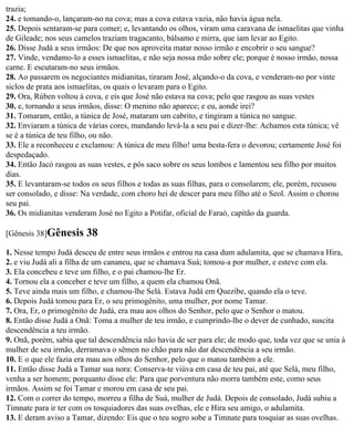 trazia;
24. e tomando-o, lançaram-no na cova; mas a cova estava vazia, não havia água nela.
25. Depois sentaram-se para comer; e, levantando os olhos, viram uma caravana de ismaelitas que vinha
de Gileade; nos seus camelos traziam tragacanto, bálsamo e mirra, que iam levar ao Egito.
26. Disse Judá a seus irmãos: De que nos aproveita matar nosso irmão e encobrir o seu sangue?
27. Vinde, vendamo-lo a esses ismaelitas, e não seja nossa mão sobre ele; porque é nosso irmão, nossa
carne. E escutaram-no seus irmãos.
28. Ao passarem os negociantes midianitas, tiraram José, alçando-o da cova, e venderam-no por vinte
siclos de prata aos ismaelitas, os quais o levaram para o Egito.
29. Ora, Rúben voltou à cova, e eis que José não estava na cova; pelo que rasgou as suas vestes
30. e, tornando a seus irmãos, disse: O menino não aparece; e eu, aonde irei?
31. Tomaram, então, a túnica de José, mataram um cabrito, e tingiram a túnica no sangue.
32. Enviaram a túnica de várias cores, mandando levá-la a seu pai e dizer-lhe: Achamos esta túnica; vê
se é a túnica de teu filho, ou não.
33. Ele a reconheceu e exclamou: A túnica de meu filho! uma besta-fera o devorou; certamente José foi
despedaçado.
34. Então Jacó rasgou as suas vestes, e pôs saco sobre os seus lombos e lamentou seu filho por muitos
dias.
35. E levantaram-se todos os seus filhos e todas as suas filhas, para o consolarem; ele, porém, recusou
ser consolado, e disse: Na verdade, com choro hei de descer para meu filho até o Seol. Assim o chorou
seu pai.
36. Os midianitas venderam José no Egito a Potifar, oficial de Faraó, capitão da guarda.

[Gênesis 38]Gênesis     38
1. Nesse tempo Judá desceu de entre seus irmãos e entrou na casa dum adulamita, que se chamava Hira,
2. e viu Judá ali a filha de um cananeu, que se chamava Suá; tomou-a por mulher, e esteve com ela.
3. Ela concebeu e teve um filho, e o pai chamou-lhe Er.
4. Tornou ela a conceber e teve um filho, a quem ela chamou Onã.
5. Teve ainda mais um filho, e chamou-lhe Selá. Estava Judá em Quezibe, quando ela o teve.
6. Depois Judá tomou para Er, o seu primogênito, uma mulher, por nome Tamar.
7. Ora, Er, o primogênito de Judá, era mau aos olhos do Senhor, pelo que o Senhor o matou.
8. Então disse Judá a Onã: Toma a mulher de teu irmão, e cumprindo-lhe o dever de cunhado, suscita
descendência a teu irmão.
9. Onã, porém, sabia que tal descendência não havia de ser para ele; de modo que, toda vez que se unia à
mulher de seu irmão, derramava o sêmen no chão para não dar descendência a seu irmão.
10. E o que ele fazia era mau aos olhos do Senhor, pelo que o matou também a ele.
11. Então disse Judá a Tamar sua nora: Conserva-te viúva em casa de teu pai, até que Selá, meu filho,
venha a ser homem; porquanto disse ele: Para que porventura não morra também este, como seus
irmãos. Assim se foi Tamar e morou em casa de seu pai.
12. Com o correr do tempo, morreu a filha de Suá, mulher de Judá. Depois de consolado, Judá subiu a
Timnate para ir ter com os tosquiadores das suas ovelhas, ele e Hira seu amigo, o adulamita.
13. E deram aviso a Tamar, dizendo: Eis que o teu sogro sobe a Timnate para tosquiar as suas ovelhas.
 