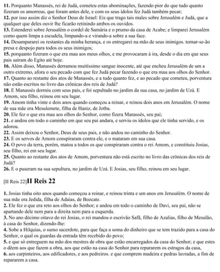 11. Porquanto Manassés, rei de Judá, cometeu estas abominações, fazendo pior do que tudo quanto
fizeram os amorreus, que foram antes dele, e com os seus ídolos fez Judá também pecar;
12. por isso assim diz o Senhor Deus de Israel: Eis que trago tais males sobre Jerusalém e Judá, que a
qualquer que deles ouvir lhe ficarão retinindo ambos os ouvidos.
13. Estenderei sobre Jerusalém o cordel de Samária e o prumo da casa de Acabe; e limparei Jerusalém
como quem limpa a escudela, limpando-a e virando-a sobre a sua face.
14. Desampararei os restantes da minha herança, e os entregarei na mão de seus inimigos. tornar-se-ão
presa e despojo para todos os seus inimigos;
15. porquanto fizeram o que era mau aos meus olhos, e me provocaram à ira, desde o dia em que seus
pais saíram do Egito até hoje.
16. Além disso, Manassés derramou muitíssimo sangue inocente, até que encheu Jerusalém de um a
outro extremo, afora o seu pecado com que fez Judá pecar fazendo o que era mau aos olhos do Senhor.
17. Quanto ao restante dos atos de Manassés, e a tudo quanto fez, e ao pecado que cometeu, porventura
não estão escritos no livro das crônicas dos reis de Judá?
18. E Manassés dormiu com seus pais, e foi sepultado no jardim da sua casa, no jardim de Uzá. E
Amom, seu filho, reinou em seu lugar.
19. Amom tinha vinte e dois anos quando começou a reinar, e reinou dois anos em Jerusalém. O nome
de sua mãe era Mesulemete, filha de Haniz, de Jotba.
20. Ele fez o que era mau aos olhos do Senhor, como fizera Manassés, seu pai;
21. e andou em todo o caminho em que seu pai andara, e serviu os ídolos que ele tinha servido, e os
adorou.
22. Assim deixou o Senhor, Deus de seus pais, e não andou no caminho do Senhor.
23. E os servos de Amom conspiraram contra ele, e o mataram em sua casa.
24. O povo da terra, porém, matou a todos os que conspiraram contra o rei Amom, e constituiu Josias,
seu filho, rei em seu lugar.
25. Quanto ao restante dos atos de Amom, porventura não está escrito no livro das crônicas dos reis de
Judá?
26. E o puseram na sua sepultura, no jardim de Uzá. E Josias, seu filho, reinou em seu lugar.

[II Reis 22]II   Reis 22
1. Josias tinha oito anos quando começou a reinar, e reinou trinta e um anos em Jerusalém. O nome de
sua mãe era Jedida, filha de Adaías, de Bozcate.
2. Ele fez o que era reto aos olhos do Senhor; e andou em todo o caminho de Davi, seu pai, não se
apartando dele nem para a direita nem para a esquerda.
3. No ano décimo oitavo do rei Josias, o rei mandou o escrivão Safã, filho de Azalias, filho de Mesulão,
à casa do Senhor, dizendo-lhe:
4. Sobe a Hilquias, o sumo sacerdote, para que faça a soma do dinheiro que se tem trazido para a casa do
Senhor, o qual os guardas da entrada têm recebido do povo;
5. e que só entreguem na mão dos mestres de obra que estão encarregados da casa do Senhor; e que estes
o dêem aos que fazem a obra, aos que estão na casa do Senhor para repararem os estragos da casa,
6. aos carpinteiros, aos edificadores, e aos pedreiros. e que comprem madeira e pedras lavradas, a fim de
repararem a casa.
 