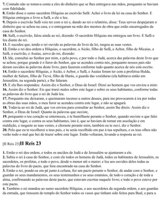 7. Contudo não se tomava conta a eles do dinheiro que se lhes entregava nas mãos, porquanto se haviam
com fidelidade.
8. Então disse o sumo sacerdote Hilquias ao escrivão Safã: Achei o livro da lei na casa do Senhor. E
Hilquias entregou o livro a Safã, e ele o leu.
9. Depois o escrivão Safã veio ter com o rei e, dando ao rei o relatório, disse: Teus servos despejaram o
dinheiro que se achou na casa, e o entregaram na mão dos mestres de obra que estão encarregados da
casa do Senhor.
10. Safã, o escrivão, falou ainda ao rei, dizendo: O sacerdote Hilquias me entregou um livro. E Safã o
leu diante do rei.
11. E sucedeu que, tendo o rei ouvido as palavras do livro da lei, rasgou as suas vestes.
12. Então o rei deu ordem a Hilquias, o sacerdote, a Aicão, filho de Safã, a Acbor, filho de Micaías, a
Safã, o escrivão, e Asaías, servo do rei, dizendo:
13. Ide, consultai ao Senhor por mim, e pelo povo, e por todo o Judá, acerca das palavras deste livro que
se achou; porque grande é o furor do Senhor, que se acendeu contra nós, porquanto nossos pais não
deram ouvidos às palavras deste livro, para fazerem conforme tudo quanto acerca de nós está escrito.
14. Então o sacerdote Hilquias, e Aicão, e Acbor, e Safã, e Asaías foram ter com a profetisa Hulda,
mulher de Salum, filho de Ticvá, filho de Harás, o guarda das vestiduras (ela habitava então em
Jerusalém, na segunda parte), e lhe falaram.
15. E ela lhes respondeu: Assim diz o Senhor, o Deus de Israel: Dizei ao homem que vos enviou a mim:
16. Assim diz o Senhor: Eis que trarei males sobre este lugar e sobre os seus habitantes, conforme todas
as palavras do livro que o rei de Judá leu.
17. Porquanto me deixaram, e queimaram incenso a outros deuses, para me provocarem à ira por todas
as obras das suas mãos, o meu furor se acendeu contra este lugar, e não se apagará.
18. Todavia ao rei de Judá, que vos enviou para consultar ao Senhor, assim lhe direis: Assim diz o
Senhor, o Deus de Israel: Quanto às palavras que ouviste,
19. porquanto o teu coração se enterneceu, e te humilhaste perante o Senhor, quando ouviste o que falei
contra este lugar, e contra os seus habitantes, isto é, que se haviam de tornar em assolação e em
maldição, e rasgaste as tuas vestes, e choraste perante mim, também eu te ouvi, diz o Senhor.
20. Pelo que eu te recolherei a teus pais, e tu serás recolhido em paz à tua sepultura, e os teus olhos não
verão todo o mal que hei de trazer sobre este lugar. Então voltaram, levando a resposta ao rei.

[II Reis 23]II   Reis 23
1. Então o rei deu ordem, e todos os anciãos de Judá e de Jerusalém se ajuntaram a ele.
2. Subiu o rei à casa do Senhor, e com ele todos os homens de Judá, todos os habitantes de Jerusalém, os
sacerdotes, os profetas, e todo o povo, desde o menor até o maior; e leu aos ouvidos deles todas as
palavras do livro do pacto, que fora encontrado na casa do Senhor.
3. Então o rei, pondo-se em pé junto à coluna, fez um pacto perante o Senhor, de andar com o Senhor, e
guardar os seus mandamentos, os seus testemunhos e os seus estatutos, de todo o coração e de toda a
alma, confirmando as palavras deste pacto, que estavam escritas naquele livro; e todo o povo esteve por
este pacto.
4. Também o rei mandou ao sumo sacerdote Hilquias, e aos sacerdotes da segunda ordem, e aos guardas
da entrada, que tirassem do templo do Senhor todos os vasos que tinham sido feitos para Baal, e para a
 