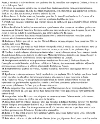 Asera, e para todo o exército do céu; e os queimou fora de Jerusalém, nos campos de Cedrom, e levou as
cinzas deles para Betel.
5. Destituiu os sacerdotes idólatras que os reis de Judá haviam constituído para queimarem incenso
sobre os altos nas cidades de Judá, e ao redor de Jerusalém, como também os que queimavam incenso a
Baal, ao sol, à lua, aos planetas, e a todo o exército do céu.
6. Tirou da casa do Senhor a Asera e, levando-a para fora de Jerusalém até o ribeiro de Cedrom, ali a
queimou e a reduziu a pó, e lançou o pó sobre as sepulturas dos filhos do povo.
7. Derrubou as casas dos sodomitas que estavam na casa do Senhor, em que as mulheres teciam cortinas
para a Asera.
8. Tirou das cidades de Judá todos os sacerdotes, e profanou os altos em que os sacerdotes queimavam
incenso desde Geba até Berseba; e derrubou os altos que estavam às portas junto à entrada da porta de
Josué, o chefe da cidade, à esquerda daquele que entrava pela porta da cidade.
9. Todavia os sacerdotes dos altos não sacrificavam sobre o altar do Senhor em Jerusalém, porém
comiam pães ázimos no meio de seus irmãos.
10. Profanou a Tofete, que está no vale dos filhos de Hinom, para que ninguém fosse passar seu filho ou
sua filha pelo fogo a Moloque.
11. Tirou os cavalos que os reis de Judá tinham consagrado ao sol, à entrada da casa do Senhor, perto da
câmara do camareiro Natã-Meleque, a qual estava no recinto; e os carros do sol queimou a fogo.
12. Também o rei derrubou os altares que estavam sobre o terraço do cenáculo de Acaz, os quais os reis
de Judá tinham feito, como também os altares que Manassés fizera nos dois átrios da casa do Senhor; e,
tendo-os esmigalhado, os tirou dali e lançou o pó deles no ribeiro de Cedrom.
13. O rei profanou também os altos que estavam ao oriente de Jerusalém, à direita do Monte de
Corrupção, os quais Salomão, rei de Israel, edificara a Astarote, abominação dos sidônios, a Quemós,
abominação dos moabitas, e a Milcom, abominação dos filhos de Amom.
14. Semelhantemente quebrou as colunas, e cortou os aserins, e encheu os seus lugares de ossos de
homens.
15. Igualmente o altar que estava em Betel, e o alto feito por Jeroboão, filho de Nebate, que fizera Israel
pecar, esse altar e o alto ele os derrubou; queimando o alto, reduziu-o a pó, e queimou a Asera.
16. E, virando-se Josias, viu as sepulturas que estavam ali no monte, e mandou tirar os ossos das
sepulturas e os queimou sobre aquele altar, e assim o profanou, conforme a palavra do Senhor
proclamada pelo homem de Deus que predissera estas coisas.
17. Então perguntou: Que monumento é este que vejo? Responderam-lhe os homens da cidade: É a
sepultura do homem de Deus que veio de Judá e predisse estas coisas que acabas de fazer contra este
altar de Betel.
18. Ao que disse Josias: Deixai-o estar; ninguém mexa nos seus ossos. Deixaram estar, pois, os seus
ossos juntamente com os do profeta que viera de Samária.
19. Josias tirou também todas as casas dos altos que havia nas cidades de Samária, e que os reis de Israel
tinham feito para provocarem o Senhor à ira, e lhes fez conforme tudo o que havia feito em Betel.
20. E a todos os sacerdotes dos altos que encontrou ali, ele os matou sobre os respectivos altares, onde
também queimou ossos de homens; depois voltou a Jerusalém.
21. Então o rei deu ordem a todo o povo dizendo: Celebrai a páscoa ao Senhor vosso Deus, como está
escrito neste livro do pacto.
22. Pois não se celebrara tal páscoa desde os dias dos juízes que julgaram a Israel, nem em todos os dias
 