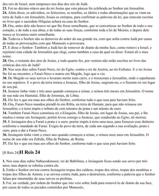 dos reis de Israel, nem tampouco nos dias dos reis de Judá.
23. Foi no décimo oitavo ano do rei Josias que esta páscoa foi celebrada ao Senhor em Jerusalém.
24. Além disso, os adivinhos, os feiticeiros, os terafins, os ídolos e todas abominações que se viam na
terra de Judá e em Jerusalém, Josias os extirpou, para confirmar as palavras da lei, que estavam escritas
no livro que o sacerdote Hilquias achara na casa do Senhor.
25. Ora, antes dele não houve rei que lhe fosse semelhante, que se convertesse ao Senhor de todo o seu
coração, e de toda a sua alma, e de todas as suas forças, conforme toda a lei de Moisés; e depois dele
nunca se levantou outro semelhante.
26. Todavia o Senhor não se demoveu do ardor da sua grande ira, com que ardia contra Judá por causa
de todas as provocações com que Manassés o provocara.
27. E disse o Senhor: Também a Judá hei de remover de diante da minha face, como removi a Israel, e
rejeitarei esta cidade de Jerusalém que elegi, como também a casa da qual eu disse: Estará ali o meu
nome.
28. Ora, o restante dos atos de Josias, e tudo quanto fez, por ventura não estão escritos no livro das
crônicas dos reis de Judá?
29. Nos seus dias subiu Faraó-Neco, rei do Egito, contra o rei da Assíria, ao rio Eufrates. E o rei Josias
lhe foi ao encontro; e Faraó-Neco o matou em Megido, logo que o viu.
30. De Megido os seus servos o levaram morto num carro, e o trouxeram a Jerusalém, onde o sepultaram
no seu sepulcro. E o povo da terra tomou a Jeoacaz, filho de Josias, ungiram-no, e o fizeram rei em lugar
de seu pai.
31. Jeoacaz tinha vinte e três anos quando começou a reinar, e reinou três meses em Jerusalém. O nome
de sua mãe era Hamutal, filha de Jeremias, de Libna.
32. Ele fez o que era mau aos olhos do Senhor, conforme tudo o que seus pais haviam feito.
33. Ora, Faraó-Neco mandou prendê-lo em Ribla, na terra de Hamate, para que não reinasse em
Jerusalém; e à terra impôs o tributo de cem talentos de prata e um talento de ouro.
34. Também Faraó-Neco constituiu rei a Eliaquim, filho de Josias, em lugar de Josias, seu pai, e lhe
mudou o nome em Jeoiaquim; porém levou consigo a Jeoacaz, que conduzido ao Egito, ali morreu.
35. E Jeoiaquim deu a Faraó a prata e o ouro; porém impôs à terra uma taxa, para fornecer esse dinheiro
conforme o mandado de Faraó. Exigiu do povo da terra, de cada um segundo a sua avaliação, prata e
ouro, para o dar a Faraó-Neco.
36. Jeoiaquim tinha vinte e cinco ano quando começou a reinar, e reinou onze anos em Jerusalém. O
nome de sua mãe era Zebida, filha de Pedaías, de Ruma.
37. Ele fez o que era mau aos olhos do Senhor, conforme tudo o que seus pais haviam feito.

[II Reis 24]II   Reis 24
1. Nos seus dias subiu Nabucodonosor, rei de Babilônia, e Jeoiaquim ficou sendo seu servo por três
anos; mas depois se rebelou contra ele.
2. Então o Senhor enviou contra Jeoiaquim tropas dos caldeus, tropas dos sírios, tropas dos moabitas e
tropas dos filhos de Amom; e as enviou contra Judá, para o destruírem, conforme a palavra que o Senhor
falara por intermédio de seus servos os profetas.
3. Foi, na verdade, por ordem do Senhor que isto veio sobre Judá para removê-lo de diante da sua face,
por causa de todos os pecados cometidos por Manassés,
 