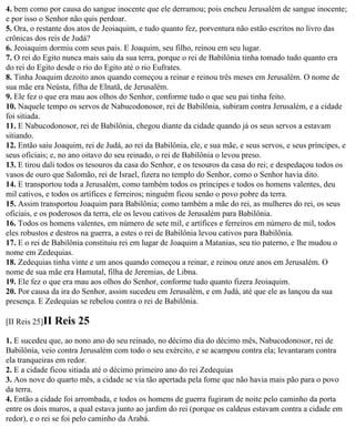 4. bem como por causa do sangue inocente que ele derramou; pois encheu Jerusalém de sangue inocente;
e por isso o Senhor não quis perdoar.
5. Ora, o restante dos atos de Jeoiaquim, e tudo quanto fez, porventura não estão escritos no livro das
crônicas dos reis de Judá?
6. Jeoiaquim dormiu com seus pais. E Joaquim, seu filho, reinou em seu lugar.
7. O rei do Egito nunca mais saiu da sua terra, porque o rei de Babilônia tinha tomado tudo quanto era
do rei do Egito desde o rio do Egito até o rio Eufrates.
8. Tinha Joaquim dezoito anos quando começou a reinar e reinou três meses em Jerusalém. O nome de
sua mãe era Neústa, filha de Elnatã, de Jerusalém.
9. Ele fez o que era mau aos olhos do Senhor, conforme tudo o que seu pai tinha feito.
10. Naquele tempo os servos de Nabucodonosor, rei de Babilônia, subiram contra Jerusalém, e a cidade
foi sitiada.
11. E Nabucodonosor, rei de Babilônia, chegou diante da cidade quando já os seus servos a estavam
sitiando.
12. Então saiu Joaquim, rei de Judá, ao rei da Babilônia, ele, e sua mãe, e seus servos, e seus príncipes, e
seus oficiais; e, no ano oitavo do seu reinado, o rei de Babilônia o levou preso.
13. E tirou dali todos os tesouros da casa do Senhor, e os tesouros da casa do rei; e despedaçou todos os
vasos de ouro que Salomão, rei de Israel, fizera no templo do Senhor, como o Senhor havia dito.
14. E transportou toda a Jerusalém, como também todos os príncipes e todos os homens valentes, deu
mil cativos, e todos os artífices e ferreiros; ninguém ficou senão o povo pobre da terra.
15. Assim transportou Joaquim para Babilônia; como também a mãe do rei, as mulheres do rei, os seus
oficiais, e os poderosos da terra, ele os levou cativos de Jerusalém para Babilônia.
16. Todos os homens valentes, em número de sete mil, e artífices e ferreiros em número de mil, todos
eles robustos e destros na guerra, a estes o rei de Babilônia levou cativos para Babilônia.
17. E o rei de Babilônia constituiu rei em lugar de Joaquim a Matanias, seu tio paterno, e lhe mudou o
nome em Zedequias.
18. Zedequias tinha vinte e um anos quando começou a reinar, e reinou onze anos em Jerusalém. O
nome de sua mãe era Hamutal, filha de Jeremias, de Libna.
19. Ele fez o que era mau aos olhos do Senhor, conforme tudo quanto fizera Jeoiaquim.
20. Por causa da ira do Senhor, assim sucedeu em Jerusalém, e em Judá, até que ele as lançou da sua
presença. E Zedequias se rebelou contra o rei de Babilônia.

[II Reis 25]II   Reis 25
1. E sucedeu que, ao nono ano do seu reinado, no décimo dia do décimo mês, Nabucodonosor, rei de
Babilônia, veio contra Jerusalém com todo o seu exército, e se acampou contra ela; levantaram contra
ela tranqueiras em redor.
2. E a cidade ficou sitiada até o décimo primeiro ano do rei Zedequias
3. Aos nove do quarto mês, a cidade se via tão apertada pela fome que não havia mais pão para o povo
da terra.
4. Então a cidade foi arrombada, e todos os homens de guerra fugiram de noite pelo caminho da porta
entre os dois muros, a qual estava junto ao jardim do rei (porque os caldeus estavam contra a cidade em
redor), e o rei se foi pelo caminho da Arabá.
 