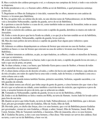5. Mas o exército dos caldeus perseguiu o rei, e o alcançou nas campinas de Jericó; e todo o seu exército
se dispersou.
6. Então prenderam o rei, e o fizeram subir a Ribla ao rei de Babilônia, o qual pronunciou sentença
contra ele.
7. Degolaram os filhos de Zedequias à vista dele, vasaram-lhe os olhos, ataram-no com cadeias de
bronze e o levaram para Babilônia.
8. Ora, no quinto mês, no sétimo dia do mês, no ano décimo nono de Nabucodonosor, rei de Babilônia,
veio a Jerusalém Nebuzaradão, capitão da guarda, servo do rei de Babilônia;
9. e queimou a casa do Senhor e a casa do rei, como também todas as casas de Jerusalém; todas as casas
de importância, ele as queimou.
10. E todo o exército dos caldeus, que estava com o capitão da guarda, derrubou os muros em redor de
Jerusalém.
11. Então o resto do povo que havia ficado na cidade, e os que já se haviam rendido ao rei de babilônia,
e o resto da multidão, Nebuzaradão, capitão da guarda, levou cativos.
12. Mas dos mais pobres da terra deixou o capitão da guarda ficar alguns para vinheiros e para
lavradores.
13. Ademais os caldeus despedaçaram as colunas de bronze que estavam na casa do Senhor, como
também as bases e o mar de bronze que estavam na casa do senhor e levaram esse bronze para
Babilônia. ,
14. Também tomaram as caldeiras, as pás, as espevitadeiras, as colheres, e todos os utensílios de bronze,
com que se ministrava,
15. como também os braseiros e as bacias; tudo o que era de ouro, o capitão da guarda levou em ouro, e
tudo o que era de prata, em prata.
16. As duas colunas, o mar, e as bases, que Salomão fizera para a casa do Senhor, o bronze de todos
esses utensílios era de peso imensurável.
17. A altura duma coluna era de dezoito côvados, e sobre ela havia um capitel de bronze, cuja altura era
de três côvados; em redor do capitel havia uma rede e romãs, tudo de bronze; e semelhante a esta era a
outra coluna com a rede.
18. O capitão da guarda tomou também Seraías, primeiro sacerdote, Sofonias, segundo sacerdote, e os
três guardas da entrada.
19. Da cidade tomou um oficial, que tinha cargo da gente de guerra, e cinco homens dos que viam a face
do rei e que se achavam na cidade, como também o escrivão-mor do exército, que registrava o povo da
terra, e sessenta homens do povo da terra, que se achavam na cidade.
20. Tomando-os Nebuzaradão, capitão da guarda, levou-os ao rei de Babilônia, a Ribla.
21. Então o rei de Babilônia os feriu e matou em Ribla, na terra de Hamate. Assim Judá foi levado cativo
para fora da sua terra.
22. Quanto ao povo que tinha ficado, na terra de Judá, Nabucodonosor, rei de Babilônia, que o deixara
ficar, pôs por governador sobre ele Gedalias, filho de Aicão, filho de Safã.
23. Ouvindo, pois, os chefes das forças, eles e os seus homens, que o rei de Babilônia pusera Gedalias
por governador, vieram ter com Gedalias, a Mizpá, a saber: Ismael, filho de Netanias, Joanã, filho de
Careá, Seraías, filho de Tanumete netofatita, e Jaazanias, filho do maacatita, eles e os seus homens.
24. E Gedalias lhe jurou, a eles e aos seus homens, e lhes disse: Não temais ser servos dos caldeus; ficai
na terra, e servi ao rei de Babilônia, e bem vos irá.
 