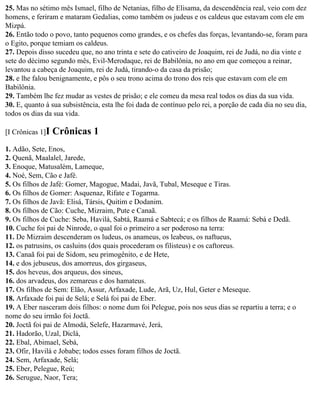 25. Mas no sétimo mês Ismael, filho de Netanias, filho de Elisama, da descendência real, veio com dez
homens, e feriram e mataram Gedalias, como também os judeus e os caldeus que estavam com ele em
Mizpá.
26. Então todo o povo, tanto pequenos como grandes, e os chefes das forças, levantando-se, foram para
o Egito, porque temiam os caldeus.
27. Depois disso sucedeu que, no ano trinta e sete do cativeiro de Joaquim, rei de Judá, no dia vinte e
sete do décimo segundo mês, Evil-Merodaque, rei de Babilônia, no ano em que começou a reinar,
levantou a cabeça de Joaquim, rei de Judá, tirando-o da casa da prisão;
28. e lhe falou benignamente, e pôs o seu trono acima do trono dos reis que estavam com ele em
Babilônia.
29. Também lhe fez mudar as vestes de prisão; e ele comeu da mesa real todos os dias da sua vida.
30. E, quanto à sua subsistência, esta lhe foi dada de contínuo pelo rei, a porção de cada dia no seu dia,
todos os dias da sua vida.

[I Crônicas 1]I   Crônicas 1
1. Adão, Sete, Enos,
2. Quenã, Maalalel, Jarede,
3. Enoque, Matusalém, Lameque,
4. Noé, Sem, Cão e Jafé.
5. Os filhos de Jafé: Gomer, Magogue, Madai, Javã, Tubal, Meseque e Tiras.
6. Os filhos de Gomer: Asquenaz, Rifate e Togarma.
7. Os filhos de Javã: Elisá, Társis, Quitim e Dodanim.
8. Os filhos de Cão: Cuche, Mizraim, Pute e Canaã.
9. Os filhos de Cuche: Seba, Havilá, Sabtá, Raamá e Sabtecá; e os filhos de Raamá: Sebá e Dedã.
10. Cuche foi pai de Ninrode, o qual foi o primeiro a ser poderoso na terra:
11. De Mizraim descenderam os ludeus, os anameus, os leabeus, os naftueus,
12. os patrusins, os casluins (dos quais procederam os filisteus) e os caftoreus.
13. Canaã foi pai de Sidom, seu primogênito, e de Hete,
14. e dos jebuseus, dos amorreus, dos girgaseus,
15. dos heveus, dos arqueus, dos sineus,
16. dos arvadeus, dos zemareus e dos hamateus.
17. Os filhos de Sem: Elão, Assur, Arfaxade, Lude, Arã, Uz, Hul, Geter e Meseque.
18. Arfaxade foi pai de Selá; e Selá foi pai de Eber.
19. A Eber nasceram dois filhos: o nome dum foi Pelegue, pois nos seus dias se repartiu a terra; e o
nome do seu irmão foi Joctã.
20. Joctã foi pai de Almodá, Selefe, Hazarmavé, Jerá,
21. Hadorão, Uzal, Diclá,
22. Ebal, Abimael, Sebá,
23. Ofir, Havilá e Jobabe; todos esses foram filhos de Joctã.
24. Sem, Arfaxade, Selá;
25. Eber, Pelegue, Reú;
26. Serugue, Naor, Tera;
 