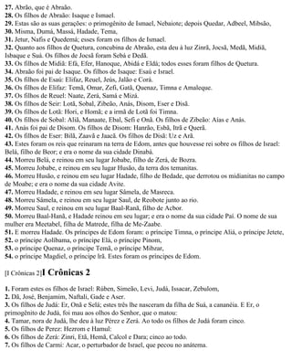 27. Abrão, que é Abraão.
28. Os filhos de Abraão: Isaque e Ismael.
29. Estas são as suas gerações: o primogênito de Ismael, Nebaiote; depois Quedar, Adbeel, Mibsão,
30. Misma, Dumá, Massá, Hadade, Tema,
31. Jetur, Nafis e Quedemá; esses foram os filhos de Ismael.
32. Quanto aos filhos de Quetura, concubina de Abraão, esta deu à luz Zinrã, Jocsã, Medã, Midiã,
Isbaque e Suá. Os filhos de Jocsã foram Sebá e Dedã.
33. Os filhos de Midiã: Efá, Efer, Hanoque, Abidá e Eldá; todos esses foram filhos de Quetura.
34. Abraão foi pai de Isaque. Os filhos de Isaque: Esaú e Israel.
35. Os filhos de Esaú: Elifaz, Reuel, Jeús, Jalão e Corá.
36. Os filhos de Elifaz: Temã, Omar, Zefi, Gatã, Quenaz, Timna e Amaleque.
37. Os filhos de Reuel: Naate, Zerá, Samá e Mizá.
38. Os filhos de Seir: Lotã, Sobal, Zibeão, Anás, Disom, Eser e Disã.
39. Os filhos de Lotã: Hori, e Homã; e a irmã de Lotã foi Timna.
40. Os filhos de Sobal: Aliã, Manaate, Ebal, Sefi e Onã. Os filhos de Zibeão: Aías e Anás.
41. Anás foi pai de Disom. Os filhos de Disom: Hanrão, Esbã, Itrã e Querã.
42. Os filhos de Eser: Bilã, Zaavã e Jaacã. Os filhos de Disã: Uz e Arã.
43. Estes foram os reis que reinaram na terra de Edom, antes que houvesse rei sobre os filhos de Israel:
Belá, filho de Beor; e era o nome da sua cidade Dinabá.
44. Morreu Belá, e reinou em seu lugar Jobabe, filho de Zerá, de Bozra.
45. Morreu Jobabe, e reinou em seu lugar Husão, da terra dos temanitas.
46. Morreu Husão, e reinou em seu lugar Hadade, filho de Bedade, que derrotou os midianitas no campo
de Moabe; e era o nome da sua cidade Avite.
47. Morreu Hadade, e reinou em seu lugar Sâmela, de Masreca.
48. Morreu Sâmela, e reinou em seu lugar Saul, de Reobote junto ao rio.
49. Morreu Saul, e reinou em seu lugar Baal-Ranã, filho de Acbor.
50. Morreu Baal-Hanã, e Hadade reinou em seu lugar; e era o nome da sua cidade Paí. O nome de sua
mulher era Meetabel, filha de Matrede, filha de Me-Zaabe.
51. E morreu Hadade. Os príncipes de Edom foram: o príncipe Timna, o príncipe Aliá, o príncipe Jetete,
52. o príncipe Aolíbama, o príncipe Elá, o príncipe Pinom,
53. o príncipe Quenaz, o príncipe Temã, o príncipe Mibzar,
54. o príncipe Magdiel, o príncipe lrã. Estes foram os príncipes de Edom.

[I Crônicas 2]I   Crônicas 2
1. Foram estes os filhos de Israel: Rúben, Simeão, Levi, Judá, Issacar, Zebulom,
2. Dã, José, Benjamim, Naftali, Gade e Aser.
3. Os filhos de Judá: Er, Onã e Selá; estes três lhe nasceram da filha de Suá, a cananéia. E Er, o
primogênito de Judá, foi mau aos olhos do Senhor, que o matou:
4. Tamar, nora de Judá, lhe deu à luz Pérez e Zerá. Ao todo os filhos de Judá foram cinco.
5. Os filhos de Perez: Hezrom e Hamul:
6. Os filhos de Zerá: Zinri, Etã, Hemã, Calcol e Dara; cinco ao todo.
7. Os filhos de Carmi: Acar, o perturbador de Israel, que pecou no anátema.
 