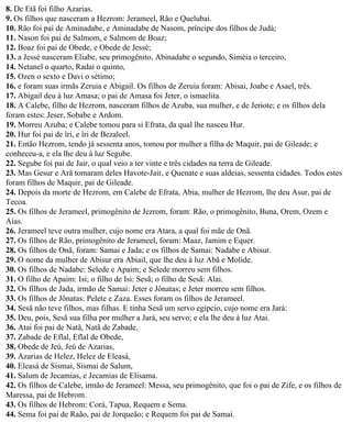 8. De Etã foi filho Azarias.
9. Os filhos que nasceram a Hezrom: Jerameel, Rão e Quelubai.
10. Rão foi pai de Aminadabe, e Aminadabe de Nasom, príncipe dos filhos de Judá;
11. Nason foi pai de Salmom, e Salmom de Boaz;
12. Boaz foi pai de Obede, e Obede de Jessé;
13. a Jessé nasceram Eliabe, seu primogênito, Abinadabe o segundo, Siméia o terceiro,
14. Netanel o quarto, Radai o quinto,
15. Ozen o sexto e Davi o sétimo;
16. e foram suas irmãs Zeruia e Abigail. Os filhos de Zeruia foram: Abisai, Joabe e Asael, três.
17. Abigail deu à luz Amasa; o pai de Amasa foi Jeter, o ismaelita.
18. A Calebe, filho de Hezrom, nasceram filhos de Azuba, sua mulher, e de Jeriote; e os filhos dela
foram estes: Jeser, Sobabe e Ardom.
19. Morreu Azuba; e Calebe tomou para si Efrata, da qual lhe nasceu Hur.
20. Hur foi pai de îri, e îri de Bezaleel.
21. Então Hezrom, tendo já sessenta anos, tomou por mulher a filha de Maquir, pai de Gileade; e
conheceu-a, e ela lhe deu à luz Segube.
22. Segube foi pai de Jair, o qual veio a ter vinte e três cidades na terra de Gileade.
23. Mas Gesur e Arã tomaram deles Havote-Jair, e Quenate e suas aldeias, sessenta cidades. Todos estes
foram filhos de Maquir, pai de Gileade.
24. Depois da morte de Hezrom, em Calebe de Efrata, Abia, mulher de Hezrom, lhe deu Asur, pai de
Tecoa.
25. Os filhos de Jerameel, primogênito de Jezrom, foram: Rão, o primogênito, Buna, Orem, Ozem e
Aías.
26. Jerameel teve outra mulher, cujo nome era Atara, a qual foi mãe de Onã.
27. Os filhos de Rão, primogênito de Jerameel, foram: Maaz, Jamim e Equer.
28. Os filhos de Onã, foram: Samai e Jada; e os filhos de Samai: Nadabe e Abisur.
29. O nome da mulher de Abisur era Abiail, que lhe deu à luz Abã e Molide.
30. Os filhos de Nadabe: Selede e Apaim; e Selede morreu sem filhos.
31. O filho de Apaim: Isi; o filho de Isi: Sesã; o filho de Sesã: Alai.
32. Os filhos de Jada, irmão de Samai: Jeter e Jônatas; e Jeter morreu sem filhos.
33. Os filhos de Jônatas: Pelete e Zaza. Esses foram os filhos de Jerameel.
34. Sesã não teve filhos, mas filhas. E tinha Sesã um servo egípcio, cujo nome era Jará:
35. Deu, pois, Sesã sua filha por mulher a Jará, seu servo; e ela lhe deu à luz Atai.
36. Atai foi pai de Natã, Natã de Zabade,
37. Zabade de Eflal, Eflal de Obede,
38. Obede de Jeú, Jeú de Azarias,
39. Azarias de Helez, Helez de Eleasá,
40. Eleasá de Sismai, Sismai de Salum,
41. Salum de Jecamias, e Jecamias de Elisama.
42. Os filhos de Calebe, irmão de Jerameel: Messa, seu primogênito, que foi o pai de Zife, e os filhos de
Maressa, pai de Hebrom.
43. Os filhos de Hebrom: Corá, Tapua, Requem e Sema.
44. Sema foi pai de Raão, pai de Jorqueão; e Requem foi pai de Samai.
 