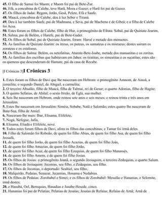45. O filho de Samai foi Maom; e Maom foi pai de Bete-Zur.
46. Efá, a concubina de Calebe, teve Harã, Moza e Gazez; e Harã foi pai de Gazez.
47. Os filhos de Jadai: Regem, Jotão, Gesã, Pelete, Efá e Saafe.
48. Maacá, concubina de Calebe, deu à luz Seber e Tiraná.
49. Deu à luz também Saafe, pai de Madmana, e Seva, pai de Macbena e de Gibeá; e a filha de Calebe
foi Acsa.
50. Estes foram os filhos de Calebe, filho de Hur, o primogênito de Efrata: Sobal, pai de Quiriate-Jearim,
51. Salma, pai de Belém, e Harefe, pai de Bete-Gader.
52. Os filhos de Sobal, pai de Quiriate-Jearim, foram: Haroé e metade dos menuotes.
53. As famílias de Quiriate-Jearim: os itreus, os puteus, os sumateus e os misraeus; destes saíram os
zorateus e os estaloeus.
54. Os filhos de Salma: Belém, os netofatitas, Atarote-Bete-Joabe, metade dos manaatitas e os zoritas.
55. As famílias dos escribas que habitavam em Jabes: os tiratitas, os simeatitas e os sucatitas; estes são
os queneus que descenderam de Hamate, pai da casa de Recabe.

[I Crônicas 3]I   Crônicas 3
1. Estes foram os filhos de Davi que lhe nasceram em Hebrom: o primogênito Amnom, de Ainoã, a
jizreelita; o segundo Daniel, de Abigail, a carmelita;
2. O terceiro Absalão, filho de Maacá, filha de Talmai, rei de Gesur; o quarto Adonias, filho de Hagite;
3. O quinto Sefatias, de Abital; o sexto Itreão, de Eglá, sua mulher.
4. Seis lhe nasceram em Hebrom, onde reinou sete anos e seis meses; e reinou trinta e três anos em
Jerusalém.
5. Estes lhe nasceram em Jerusalém: Siméia, Sobabe, Natã e Salomão; estes quatro lhe nasceram de
Bate-Sua, filha de Amiel.
6. Nasceram-lhe mais: Ibar, Elisama, Elifelete,
7. Nogá, Nefegue, Jafia,
8. Elisama, Eliadá e Elifelete, nove.
9. Todos estes foram filhos de Davi, afora os filhos das concubinas; e Tamar foi irmã deles.
10. Filho de Salomão foi Roboão, de quem foi filho Abias, de quem foi filho Asa, de quem foi filho
Jeosafá,
11. de quem foi filho Jorão, de quem foi filho Acazias, de quem foi filho Joás,
12. de quem foi filho Amazias, de quem foi filho Jotão,
13. de quem foi filho Acaz, de quem foi filho Ezequias, de quem foi filho Manassés,
14. de quem foi filho Amom, e de quem foi filho Josias.
15. Os filhos de Josias: o primogênito Joanã, o segundo Jeoiaquim, o terceiro Zedequias, o quarto Salum.
16. Os filhos de Jeoiaquim: Jeconias, seu filho, e Zedequias, seu filho.
17. Os filhos de Jeconias, o deportado: Sealtiel, seu filho,
18. Malquirão, Pedaías, Senazar, Jecamias, Hosama e Nedabias.
19. Os filhos de Pedaías: Zorobabel e Simei; e os filhos de Zorobabel: Mesulão e Hananias, e Selomite,
irmã destes;
20. e Hasubá, Oel, Berequias, Hasadias e Jusabe-Hesede, cinco.
21. Hananias foi pai de Pelatias; Pelatias de Jesaías; Jesaías de Refaías; Refaías de Arnã; Arnã de
 
