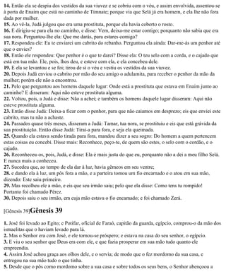 14. Então ela se despiu dos vestidos da sua viuvez e se cobriu com o véu, e assim envolvida, assentou-se
à porta de Enaim que está no caminho de Timnate; porque via que Selá já era homem, e ela lhe não fora
dada por mulher.
15. Ao vê-la, Judá julgou que era uma prostituta, porque ela havia coberto o rosto.
16. E dirigiu-se para ela no caminho, e disse: Vem, deixa-me estar contigo; porquanto não sabia que era
sua nora. Perguntou-lhe ela: Que me darás, para estares comigo?
17. Respondeu ele: Eu te enviarei um cabrito do rebanho. Perguntou ela ainda: Dar-me-ás um penhor até
que o envies?
18. Então ele respondeu: Que penhor é o que te darei? Disse ela: O teu selo com a corda, e o cajado que
está em tua mão. Ele, pois, lhos deu, e esteve com ela, e ela concebeu dele.
19. E ela se levantou e se foi; tirou de si o véu e vestiu os vestidos da sua viuvez.
20. Depois Judá enviou o cabrito por mão do seu amigo o adulamita, para receber o penhor da mão da
mulher; porém ele não a encontrou.
21. Pelo que perguntou aos homens daquele lugar: Onde está a prostituta que estava em Enaim junto ao
caminho? E disseram: Aqui não esteve prostituta alguma.
22. Voltou, pois, a Judá e disse: Não a achei; e também os homens daquele lugar disseram: Aqui não
esteve prostituta alguma.
23. Então disse Judá: Deixa-a ficar com o penhor, para que não caiamos em desprezo; eis que enviei este
cabrito, mas tu não a achaste.
24. Passados quase três meses, disseram a Judá: Tamar, tua nora, se prostituiu e eis que está grávida da
sua prostituição. Então disse Judá: Tirai-a para fora, e seja ela queimada.
25. Quando ela estava sendo tirada para fora, mandou dizer a seu sogro: Do homem a quem pertencem
estas coisas eu concebi. Disse mais: Reconhece, peço-te, de quem são estes, o selo com o cordão, e o
cajado.
26. Reconheceu-os, pois, Judá, e disse: Ela é mais justa do que eu, porquanto não a dei a meu filho Selá.
E nunca mais a conheceu.
27. Sucedeu que, ao tempo de ela dar à luz, havia gêmeos em seu ventre;
28. e dando ela à luz, um pôs fora a mão, e a parteira tomou um fio encarnado e o atou em sua mão,
dizendo: Este saiu primeiro.
29. Mas recolheu ele a mão, e eis que seu irmão saiu; pelo que ela disse: Como tens tu rompido!
Portanto foi chamado Pérez.
30. Depois saiu o seu irmão, em cuja mão estava o fio encamado; e foi chamado Zerá.

[Gênesis 39]Gênesis      39
1. José foi levado ao Egito; e Potifar, oficial de Faraó, capitão da guarda, egípcio, comprou-o da mão dos
ismaelitas que o haviam levado para lá.
2. Mas o Senhor era com José, e ele tornou-se próspero; e estava na casa do seu senhor, o egípcio.
3. E viu o seu senhor que Deus era com ele, e que fazia prosperar em sua mão tudo quanto ele
empreendia.
4. Assim José achou graça aos olhos dele, e o servia; de modo que o fez mordomo da sua casa, e
entregou na sua mão tudo o que tinha.
5. Desde que o pôs como mordomo sobre a sua casa e sobre todos os seus bens, o Senhor abençoou a
 