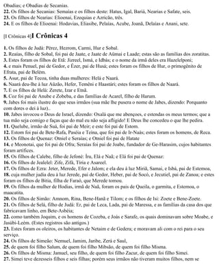 Obadias; e Obadias de Secanias.
22. Os filhos de Secanias: Semaías e os filhos deste: Hatus, Igal, Bariá, Nearias e Safate, seis.
23. Os filhos de Nearias: Elioenai, Ezequias e Azricão, três.
24. E os filhos de Elioenai: Hodavias, Eliasibe, Pelaías, Acube, Joanã, Delaías e Anani, sete.

[I Crônicas 4]I   Crônicas 4
1. Os filhos de Judá: Pérez, Hezrom, Carmi, Hur e Sobal.
2. Reaías, filho de Sobal, foi pai de Jaate, e Jaate de Aümai e Laade; estas são as famílias dos zoratitas.
3. Estes foram os filhos de Etã: Jizreel, Ismá, e Idbás; e o nome da irmã deles era Hazelelponi;
4. e mais Penuel, pai de Gedor, e Ézer, pai de Husá; estes foram os filhos de Hur, o primogênito de
Efrata, pai de Belém.
5. Asur, pai de Tecoa, tinha duas mulheres: Helá e Naará.
6. Naará deu-lhe à luz Aüzão, Hefer, Temêni e Haastári; estes foram os filhos de Naará.
7. E os filhos de Helá: Zerete, Izar e Etnã.
8. Coz foi pai de Anube e Zobeba, e das famílias de Acarel, filho de Harum.
9. Jabes foi mais ilustre do que seus irmãos (sua mãe lhe pusera o nome de Jabes, dizendo: Porquanto
com dores o dei à luz)..
10. Jabes invocou o Deus de Israel, dizendo: Oxalá que me abençoes, e estendas os meus termos; que a
tua mão seja comigo e faças que do mal eu não seja afligido! E Deus lhe concedeu o que lhe pedira.
11. Quelube, irmão de Suá, foi pai de Meir; e este foi pai de Estom.
12. Estom foi pai de Bete-Rafa, Paséia e Teína, que foi pai de Ir-Naás; estes foram os homens, de Reca.
13. Os filhos de Quenaz: Otniel e Seraías; e Otniel foi pai de Hatate
14. e Meonotai, que foi pai de Ofra; Seraías foi pai de Joabe, fundador de Ge-Harasim, cujos habitantes
foram artífices.
15. Os filhos de Calebe, filho de Jefoné: Íru, Elá e Naã; e Elá foi pai de Quenaz:
16. Os filhos de Jealelel: Zife, Zifá, Tíria e Asareel.
17. Os filhos de Ezra: Jeter, Merede, Efer e Jalom; e ela deu à luz Miriã, Samai, e Isbá, pai de Estemoa,
18. cuja mulher judia deu à luz Jerede, pai de Gedor, Heber, pai de Socó, e Jecutiel, pai de Zanoa; e estes
foram os filhos de Bitia, filha de Faraó, que Merede tomou.
19. Os filhos da mulher de Hodias, irmã de Naã, foram os pais de Queila, o garmita, e Estemoa, o
maacatita.
20. Os filhos de Simão: Amnom, Rina, Bene-Hanã e Tilom; e os filhos de Isi: Zoete e Bene-Zoete.
21. Os filhos de Selá, filho de Judá: Er, pai de Leca, Lada, pai de Maressa, e as famílias da casa dos que
fabricavam linho, em Bete-Asbéia;
22. como também Joquim, e os homens de Cozeba, e Joás e Sarafe, os quais dominavam sobre Moabe, e
Jasúbi-Leém. (Estes registros são antigos.)
23. Estes foram os oleiros, os habitantes de Netaim e de Gedera; e moravam ali com o rei para o seu
serviço.
24. Os filhos de Simeão: Nemuel, Jamim, Jaribe, Zerá e Saul,
25. de quem foi filho Salum, de quem foi filho Mibsão, de quem foi filho Misma.
26. Os filhos de Misma: Jamuel, seu filho, de quem foi filho Zacur, de quem foi filho Simei.
27. Simei teve dezesseis filhos e seis filhas; porém seus irmãos não tiveram muitos filhos, nem se
 