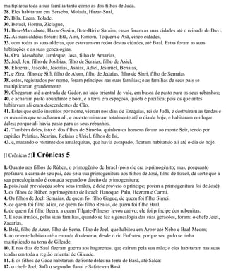 multiplicou toda a sua família tanto como as dos filhos de Judá.
28. Eles habitaram em Berseba, Molada, Hazar-Sual,
29. Bila, Ezem, Tolade,
30. Betuel, Horma, Ziclague,
31. Bete-Marcabote, Hazar-Susim, Bete-Biri e Saraim; essas foram as suas cidades até o reinado de Davi.
32. As suas aldeias foram: Etã, Aim, Rimom, Toquem e Asã, cinco cidades,
33. com todas as suas aldeias, que estavam em redor destas cidades, até Baal. Estas foram as suas
habitações e as suas genealogias.
34. Ora, Mesobabe, Jamleque, Josa, filho de Amazias,
35. Joel, Jeú, filho de Josibias, filho de Seraías, filho de Asiel,
36. Elioenai, Jaacobá, Jesoaías, Asaías, Adiel, Jesimiel, Benaías,
37. e Ziza, filho de Sifi, filho de Alom, filho de Jedaías, filho de Sínri, filho de Semaías
38. estes, registrados por nome, foram príncipes nas suas famílias; e as famílias de seus pais se
multiplicaram grandemente.
39. Chegaram até a entrada de Gedor, ao lado oriental do vale, em busca de pasto para os seus rebanhos;
40. e acharam pasto abundante e bom, e a terra era espaçosa, quieta e pacífica; pois os que antes
habitavam ali eram descendentes de Cão.
41. Estes que estão inscritos por nome, vieram nos dias de Ezequias, rei de Judá, e destruíram as tendas e
os meunins que se acharam ali, e os exterminaram totalmente até o dia de hoje, e habitaram em lugar
deles; porque ali havia pasto para os seus rebanhos.
42. Também deles, isto é, dos filhos de Simeão, quinhentos homens foram ao monte Seir, tendo por
capitães Pelatias, Nearias, Refaías e Uziel, filhos de Isi,
43. e, matando o restante dos amalequitas, que havia escapado, ficaram habitando ali até o dia de hoje.

[I Crônicas 5]I   Crônicas 5
1. Quanto aos filhos de Rúben, o primogênito de Israel (pois ele era o primogênito; mas, porquanto
profanara a cama de seu pai, deu-se a sua primogenitura aos filhos de José, filho de Israel, de sorte que a
sua genealogia não é contada segundo o direito da primogenitura;
2. pois Judá prevaleceu sobre seus irmãos, e dele proveio o príncipe; porém a primogenitura foi de José);
3. os filhos de Rúben o primogênito de Israel: Hanoque, Palu, Hezrom e Carmi.
4. Os filhos de Joel: Semaías, de quem foi filho Gogue, de quem foi filho Simei,
5. de quem foi filho Mica, de quem foi filho Reaías, de quem foi filho Baal,
6. de quem foi filho Beera, a quem Tilgate-Pilneser levou cativo; ele foi príncipe dos rubenitas.
7. E seus irmãos, pelas suas famílias, quando se fez a genealogia das suas gerações, foram: o chefe Jeiel,
Zacarias,
8. Belá, filho de Azaz, filho de Sema, filho de Joel, que habitou em Aroer até Nebo e Baal-Meom;
9. ao oriente habitou até a entrada do deserto, desde o rio Eufrates; porque seu gado se tinha
multiplicado na terra de Gileade.
10. E nos dias de Saul fizeram guerra aos hagarenos, que caíram pela sua mão; e eles habitaram nas suas
tendas em toda a região oriental de Gileade.
11. E os filhos de Gade habitaram defronte deles na terra de Basã, até Salca:
12. o chefe Joel, Safã o segundo, Janai e Safate em Basã,
 