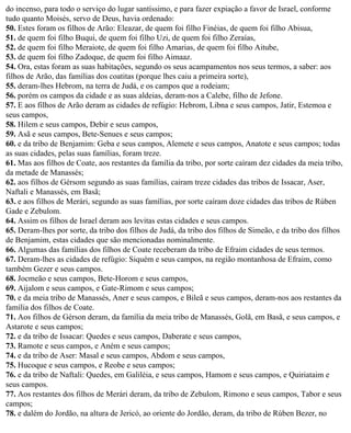 do incenso, para todo o serviço do lugar santíssimo, e para fazer expiação a favor de Israel, conforme
tudo quanto Moisés, servo de Deus, havia ordenado:
50. Estes foram os filhos de Arão: Eleazar, de quem foi filho Finéias, de quem foi filho Abisua,
51. de quem foi filho Buqui, de quem foi filho Uzi, de quem foi filho Zeraías,
52. de quem foi filho Meraiote, de quem foi filho Amarias, de quem foi filho Aitube,
53. de quem foi filho Zadoque, de quem foi filho Aimaaz.
54. Ora, estas foram as suas habitações, segundo os seus acampamentos nos seus termos, a saber: aos
filhos de Arão, das famílias dos coatitas (porque lhes caiu a primeira sorte),
55. deram-lhes Hebrom, na terra de Judá, e os campos que a rodeiam;
56. porém os campos da cidade e as suas aldeias, deram-nos a Calebe, filho de Jefone.
57. E aos filhos de Arão deram as cidades de refúgio: Hebrom, Libna e seus campos, Jatir, Estemoa e
seus campos,
58. Hilem e seus campos, Debir e seus campos,
59. Asã e seus campos, Bete-Senues e seus campos;
60. e da tribo de Benjamim: Geba e seus campos, Alemete e seus campos, Anatote e seus campos; todas
as suas cidades, pelas suas famílias, foram treze.
61. Mas aos filhos de Coate, aos restantes da família da tribo, por sorte caíram dez cidades da meia tribo,
da metade de Manassés;
62. aos filhos de Gérsom segundo as suas famílias, cairam treze cidades das tribos de Issacar, Aser,
Naftali e Manassés, em Basã;
63. e aos filhos de Merári, segundo as suas famílias, por sorte caíram doze cidades das tribos de Rúben
Gade e Zebulom.
64. Assim os filhos de Israel deram aos levitas estas cidades e seus campos.
65. Deram-lhes por sorte, da tribo dos filhos de Judá, da tribo dos filhos de Simeão, e da tribo dos filhos
de Benjamim, estas cidades que são mencionadas nominalmente.
66. Algumas das famílias dos filhos de Coate receberam da tribo de Efraim cidades de seus termos.
67. Deram-lhes as cidades de refúgio: Siquém e seus campos, na região montanhosa de Efraim, como
também Gezer e seus campos.
68. Jocmeão e seus campos, Bete-Horom e seus campos,
69. Aijalom e seus campos, e Gate-Rimom e seus campos;
70. e da meia tribo de Manassés, Aner e seus campos, e Bileã e seus campos, deram-nos aos restantes da
família dos filhos de Coate.
71. Aos filhos de Gérson deram, da família da meia tribo de Manassés, Golã, em Basã, e seus campos, e
Astarote e seus campos;
72. e da tribo de Issacar: Quedes e seus campos, Daberate e seus campos,
73. Ramote e seus campos, e Aném e seus campos;
74. e da tribo de Aser: Masal e seus campos, Abdom e seus campos,
75. Hucoque e seus campos, e Reobe e seus campos;
76. e da tribo de Naftali: Quedes, em Galiléia, e seus campos, Hamom e seus campos, e Quiriataim e
seus campos.
77. Aos restantes dos filhos de Merári deram, da tribo de Zebulom, Rimono e seus campos, Tabor e seus
campos;
78. e dalém do Jordão, na altura de Jericó, ao oriente do Jordão, deram, da tribo de Rúben Bezer, no
 