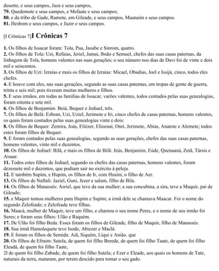 deserto, e seus campos, Jaza e seus campos,
79. Quedemote e seus campos, e Mefaate e seus campos;
80. e da tribo de Gade, Ramote, em Gileade, e seus campos, Maanaim e seus campos.
81. Hesbom e seus campos, e Jazer e seus campos.

[I Crônicas 7]I   Crônicas 7
1. Os filhos de Issacar foram: Tola, Pua, Jasube e Sinrom, quatro.
2. Os filhos de Tola: Uzi, Refaias, Jeriel, Jamai, lbsão e Semuel, chefes das suas casas paternas, da
linhagem de Tola, homens valentes nas suas gerações; o seu número nos dias de Davi foi de vinte e dois
mil e seiscentos.
3. Os filhos de Uzi: Izraías e mais os filhos de Izraías: Micael, Obadias, Joel e Issijá, cinco, todos eles
chefes.
4. E houve com eles, nas suas gerações, segundo as suas casas paternas, em tropas de gente de guerra,
trinta e seis mil; pois tiveram muitas mulheres e filhos.
5. E seus irmãos, em todas as famílias de Issacar, varões valentes, todos contados pelas suas genealogias,
foram oitenta e sete mil.
6. Os filhos de Benjamim: Beiá, Bequer e Jediael, três.
7. Os filhos de Belá: Ezbom, Uzi, Uziel; Jerimote e Iri, cinco chefes de casas paternas, homens valentes,
os quais foram contados pelas suas genealogias vinte e dois:
8. Os filhos de Bequer: Zemira, Joás, Eliézer, Elioenai, Onri, Jerimote, Abias, Anatote e Alemete; todos
estes foram filhos de Bequer.
9. E foram contados pelas suas genealogias, segundo as suas gerações, chefes das suas casas paternas,
homens valentes, vinte mil e duzentos.
10. Os filhos de Jediael: Bilã, e mais os filhos de Bilã: Jeús, Benjamim, Eúde, Quenaaná, Zetã, Társis e
Aisaar.
11. Todos estes filhos de Jediael, segundo os chefes das casas paternas, homens valentes, foram
dezessete mil e duzentos, que podiam sair no exército à peleja.
12. E também Supim, e Hupim, os filhos de Ir, com Husim, o filho de Aer.
13. Os filhos de Naftali: Jaziel, Guni, Jezer e salum, filho de Bila.
14. Os filhos de Manassés: Asriel, que teve da sua mulher; a sua concubina, a sira, teve a Maquir, pai de
Gileade;
15. e Maquir tomou mulheres para Hupim e Supim; a irmã dele se chamava Maacar. Foi o nome do
segundo Zelofeade; e Zelofeade teve filhas.
16. Maacá, mulher de Maquir, teve um filho, e chamou o seu nome Peres, e o nome de seu irmão foi
Seres; e foram seus filhos: Ulão e Raquém.
17. De Ulão foi filho Beda. Esses foram os filhos de Gileade, filho de Maquir, filho de Manassés.
18. Sua irmã Hamolequete teve Isode, Abiezer e Maclá.
19. E foram os filhos de Semida: Aiã, Siquém, Líqui e Anião. que
20. Os filhos de Efraim: Sutela, de quem foi filho Berede, de quem foi filho Taate, de quem foi filho
Eleadá, de quem foi filho Taate,
2l de quem foi filho Zabade, de quem foi filho Sutela; e Ezer e Eleade, aos quais os homens de Tate,
naturais da terra, mataram, por terem descido para tomar o seu gado.
 