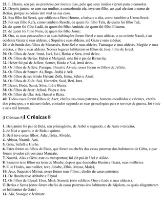 22. E Efraim, seu pai, os pranteou por muitos dias, pelo que seus irmãos vieram para o consolar.
23. Depois juntou-se com sua mulher, e concebendo ela, teve um filho, ao qual ele deu o nome de
Berias, porque as coisas iam mal na sua casa.
24. Sua filha foi Seerá, que edificou a Bete-Horom, a baixa e a alta, como também a Uzem-Seerá.
25. Foi seu filho Refa, como também Resefe, de quem foi filho Tela, de quem foi filho Taã,
26. de quem foi filho Ladã, de quem foi filho Amiúde, de quem foi filho Elisama,
27. de quem foi filho Num, de quem foi filho Josué:
28. Ora, as suas possessões e as suas habitações foram Betel e suas aldeias, e ao oriente Naarã, e ao
ocidente Gezer e suas aldeias, e Siquém e suas aldeias, até Gaza e suas aldeias;
29. e da banda dos filhos de Manassés, Bete-Seã e suas aldeias, Taanaque e suas aldeias, Megido e suas
aldeias, e Dor e suas aldeias. Nesses lugares habitaram os filhos de José, filho de Israel.
30. Os filhos de Aser: Imná, Isvá, Isvi, Berias e Sera, irmã deles:
31. Os filhos de Berias: Heber e Malquiel; este foi o pai de Birzavite.
32. Heber foi pai de Jaflete, Somer, Hotão e Suá, irmã deles.
33. Os filhos de Jaflete: Pasaque, Bimal e Asvate; esses foram os filhos de Jaflete.
34. Os filhos de Semer: Aí, Roga, Jeubá e Arã:
35. Os filhos de seu irmão Helem: Zofa, Imna, Seles e Amal.
36. Os filhos de Zofa: Suá, Harnefer, Sual, Beri, Inra,
37. Bezer, Hode, Samá, Silsa, Itrã e Beera.
38. Os filhos de Jeter: Jefoné, Pispa e Ara.
39. Os filhos de Ula: Ará, Haniel e Rízia.
40. Todos esses foram filhos de Aser, chefes das casas paternas, homens escolhidos e valentes, chefes
dos príncipes; e o número deles, contados segundo as suas genealogias para o serviço de guerra, foi vinte
e seis mil homens.

[I Crônicas 8]I   Crônicas 8
1. Benjamim foi pai de Belá, seu primogênito, de Asbel o segundo, e de Aará o terceiro,
2. de Noá o quarto, e de Rafa o quinto.
3. Belá teve estes filhos: Adar, Gêra, Abiúde,
4. Abisua, Naamã, Aoá,
5. Gêra, Sefufã e Hurão.
6. Estes foram os filhos de Eúde, que foram os chefes das casas paternas dos habitantes de Geba, e que
foram levados cativos para Manaate;
7. Naamã, Aías e Gêra; este os transportou; foi ele pai de Uzá e Aiúde.
8. Saaraim teve filhos na terra de Moabe, depois que despedira Husim e Baara, suas mulheres.
9. E de Hodes, sua mulher, teve Jobabe, Zíbia, Messa, Malcã,
10. Jeuz, Saquias e Mirma; esses foram seus filhos:, chefes de casas paternas:
11. De Husim teve Abitube e Elpaal.
12. Os filhos de Elpaal: Eber, Misã, Semede (este edificou Ono e Lode e suas aldeias),
l3 Berias e Sema (estes foram chefes de casas paternas dos habitantes de Aijalom, os quais afugentaram
os habitantes de Gatel ,
14. Aiô, Sasaque e Jerimote.
 