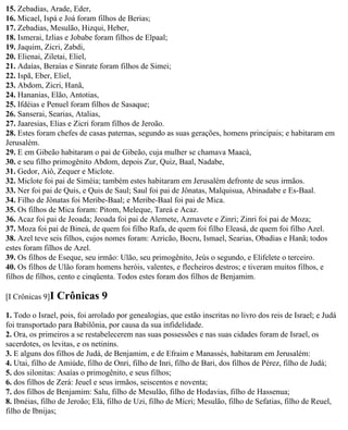 15. Zebadias, Arade, Eder,
16. Micael, Ispá e Joá foram filhos de Berias;
17. Zebadias, Mesulão, Hizqui, Heber,
18. Ismerai, Izlias e Jobabe foram filhos de Elpaal;
19. Jaquim, Zicri, Zabdi,
20. Elienai, Ziletai, Eliel,
21. Adaías, Beraías e Sinrate foram filhos de Simei;
22. Ispã, Eber, Eliel,
23. Abdom, Zicri, Hanã,
24. Hananias, Elão, Antotias,
25. Ifdéias e Penuel foram filhos de Sasaque;
26. Sanserai, Searias, Atalias,
27. Jaaresias, Elias e Zicri foram filhos de Jeroão.
28. Estes foram chefes de casas paternas, segundo as suas gerações, homens principais; e habitaram em
Jerusalém.
29. E em Gibeão habitaram o pai de Gibeão, cuja mulher se chamava Maacá,
30. e seu filho primogênito Abdom, depois Zur, Quiz, Baal, Nadabe,
31. Gedor, Aiô, Zequer e Miclote.
32. Miclote foi pai de Siméia; também estes habitaram em Jerusalém defronte de seus irmãos.
33. Ner foi pai de Quis, e Quis de Saul; Saul foi pai de Jônatas, Malquisua, Abinadabe e Es-Baal.
34. Filho de Jônatas foi Meribe-Baal; e Meribe-Baal foi pai de Mica.
35. Os filhos de Mica foram: Pitom, Meleque, Tareá e Acaz.
36. Acaz foi pai de Jeoada; Jeoada foi pai de Alemete, Azmavete e Zinri; Zinri foi pai de Moza;
37. Moza foi pai de Bineá, de quem foi filho Rafa, de quem foi filho Eleasá, de quem foi filho Azel.
38. Azel teve seis filhos, cujos nomes foram: Azricão, Bocru, Ismael, Searias, Obadias e Hanã; todos
estes foram filhos de Azel.
39. Os filhos de Eseque, seu irmão: Ulão, seu primogênito, Jeús o segundo, e Elifelete o terceiro.
40. Os filhos de Ulão foram homens heróis, valentes, e flecheiros destros; e tiveram muitos filhos, e
filhos de filhos, cento e cinqüenta. Todos estes foram dos filhos de Benjamim.

[I Crônicas 9]I   Crônicas 9
1. Todo o Israel, pois, foi arrolado por genealogias, que estão inscritas no livro dos reis de Israel; e Judá
foi transportado para Babilônia, por causa da sua infidelidade.
2. Ora, os primeiros a se restabelecerem nas suas possessões e nas suas cidades foram de Israel, os
sacerdotes, os levitas, e os netinins.
3. E alguns dos filhos de Judá, de Benjamim, e de Efraim e Manassés, habitaram em Jerusalém:
4. Utai, filho de Amiúde, filho de Onri, filho de Inri, filho de Bari, dos filhos de Pérez, filho de Judá;
5. dos silonitas: Asaías o primogênito, e seus filhos;
6. dos filhos de Zerá: Jeuel e seus irmãos, seiscentos e noventa;
7. dos filhos de Benjamim: Salu, filho de Mesulão, filho de Hodavias, filho de Hassenua;
8. Ibnéias, filho de Jeroão; Elá, filho de Uzi, filho de Mícri; Mesulão, filho de Sefatias, filho de Reuel,
filho de Ibnijas;
 