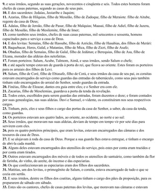 9. e seus irmãos, segundo as suas gerações, novecentos e cinqüenta e seis. Todos estes homens foram
chefes de casas paternas, segundo as casas de seus pais.
10. E dos sacerdotes: Jedaías, Jeoiaribe e Jaquim;
11. Azarias, filho de Hilquias, filho de Mesulão, filho de Zadoque, filho de Meraiote. filho de Aitube,
regente da casa de Deus;
12. Adaías, filho de Jeroão, filho de Pasur, filho de Malquias; Maasai, filho de Adiel, filho de Jazera,
filho de Mesulão, filho de Mesilemite, filho de Imer;
13. como também seus irmãos, chefes de suas casas paternas, mil setecentos e sessenta, homens
capacitados para o serviço a casa de Deus.
14. E dos levitas: Semaías, filho de Hassube, filho de Azricão, filho de Hasabias, dos filhos de Merári:
15. Baquebacar, Heres, Galal, e Matanias, filho de Mica, filho de Zicri, filho de Asafe;
16. Obadias, filho de Semaías, filho de Galal, filho de Jedútun; e Berequias, filho de Asa, filho de
Elcana, morador das aldeias dos netofatitas.
17. Foram porteiros: Salum, Acube, Talmom, Aimã, e seus irmãos, sendo Salum o chefe;
18. e até aquele tempo estavam de guarda à porta do rei, que ficava ao oriente. Estes foram os porteiros
para os arraiais dos filhos de Levi.
19. Salum, filho de Coré, filho de Ebiasafe, filho de Corá, e seus irmãos da casa de seu pai, os coraítas
estavam encarregados do serviço como guardas das entradas do tabernáculo, como seus pais também
tinham sido encarregados do arraial do Senhor, sendo guardas da entrada.
20. Finéias, filho de Eleazar, dantes era guia entre eles; e o Senhor era com ele.
21. Zacarias, filho de Meselemias, guardava a porta da tenda da revelação.
22. Todos estes, escolhidos para serem guardas das entradas, foram duzentos e doze; e foram contados
por suas genealogias, nas suas aldeias. Davi e Samuel, o vidente, os constituíram nos seus respectivos
cargos.
23. Tinham, pois, eles e seus filhos o cargo das portas da casa do Senhor, a saber, da casa da tenda,
como guardas.
24. Os porteiros estavam aos quatro lados, ao oriente, ao ocidente, ao norte e ao sul:
25. Seus irmãos, que moravam nas suas aldeias, deviam de tempo em tempo vir por sete dias para
servirem com eles.
26. pois os quatro porteiros principais, que eram levitas, estavam encarregados das câmaras e dos
tesouros da casa de Deus.
27. E se alojavam à roda da casa de Deus. Porque a sua guarda lhes estava entregue, e tinham o encargo
de abri-la cada manhã.
28. Alguns deles estavam encarregados dos utensílios do serviço, pois estes por conta eram trazidos e
por conta eram tirados.
29. Outros estavam encarregados dos móveis e de todos os utensílios do santuário, como também da flor
de farinha, do vinho, do azeite, do incenso e das especiarias.
30. Os que confeccionavam as especiarias eram dos filhos dos sacerdotes.
31. Matitias, um dos levitas, o primogênito de Salum, o coraíta, estava encarregado de tudo o que se
cozia em sertãs.
32. E seus irmãos, dentre os filhos dos coatitas, alguns tinham o cargo dos pães da proposição, para os
prepararem de sábado em sábado.
33. Estes são os cantores, chefes de casas paternas dos levitas, que moravam nas câmaras e estavam
 