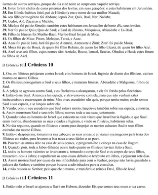 isentos de outros serviços, porque de dia e de noite se ocupavam naquele serviço.
34. Estes foram chefes de casas paternas dos levitas, em suas gerações; e estes habitaram em Jerusalém.
35. Em Gibeão habitou Jeiel, pai de Hibeão (e era o nome de sua mulher Maacá);
36. seu filho primogênito foi Abdom; depois Zur, Quis, Baal, Ner, Nadabe,
37. Gedor, Aiô, Zacarias e Miclote.
38. Miclote foi pai de Simeão; também estes habitaram em Jerusalém defronte d‰ seus irmãos.
39. Ner foi pai de Quis; Quis de Saul; e Saul de Jônatas, Malquisua, Abinadabe e Es-Baal.
40. Filho de Jônatas foi Meribe-Baal; Meribe-Baal foi pai de Mica.
41. Os filhos de Mica: Pitom, Meleque, Tareá, e Acaz.
42. Acaz foi pai de Jará; Jará foi pai de Alemete, Azmavete e Zinri; Zinri foi pai de Moza;
43. Moza foi pai de Bineá, de quem foi filho Refaías, de quem foi filho Eleasá, de quem foi filho Azel.
44. Azel teve seis filhos, cujos nomes são: Azricão, Bocru, Ismael, Searias, Obadias e Hanã; estes foram
os filhos de Azel.

[I Crônicas 10]I   Crônicas 10
1. Ora, os filisteus pelejaram contra Israel; e os homens de Israel, fugindo de diante dos filisteus, caíram
mortos no monte Gilboa.
2. Os filisteus perseguiram a Saul e seus filhos, e mataram Jônatas, Abinadabe e Malquisua, filhos de
Saul.
3. A peleja se agravou contra Saul, e os flecheiros o alcançaram, e ele foi ferido pelos flecheiros.
4. Então disse Saul: Arranca a tua espada, e atravessa-me com ela, para que não venham estes
incircuncisos e escarneçam de mim. Mas o seu escudeiro não quis, porque temia muito; então tomou
Saul a sua espada, e se lançou sobre ela.
5. Vendo, pois, o seu escudeiro que Saul estava morto, lançou-se também sobre sua espada, e morreu.
6. Assim morreram Saul e seus três filhos; morreu toda a sua casa juntamente.
7. Quando todos os homens de Israel que estavam no vale viram que Israel havia fugido, e que Saul
eram mortos, abandonaram as suas cidades e fugiram, e vindo os filisteus, habitaram nelas.
8. No dia seguinte, quando os filisteus vieram para despojar os mortos acharam Saul e seus filhos
estirados no monte Gilboa.
9. Então o despojaram, tomaram a sua cabeça e as suas armas, e enviaram mensageiros pela terra dos
filisteus em redor, para levarem a boa nova a seus ídolos e ao povo.
10. Puseram as armas dele na casa de seus deuses, e pregaram-lhe a cabeça na casa de Dagom.
11. Quando, pois, toda a Jabes-Gileade ouviu tudo quanto os filisteus haviam feito a Saul,
12. todos os homens valentes se levantaram e, tomando o corpo de Saul e os corpos de seus filhos,
trouxeram-nos: a Jabes; e sepultaram os seus ossos debaixo o terebinto em Jabes, e jejuaram sete dias.
13. Assim morreu Saul por causa da sua infidelidade para com o Senhor, porque não havia guardado a
palavra do Senhor; e também porque buscou a adivinhadora para a consultar,
14. e não buscou ao Senhor; pelo que ele o matou, e transferiu o reino a Davi, filho de Jessé.

[I Crônicas 11]I   Crônicas 11
1. Então todo o Israel se ajuntou a Davi em Hebron, dizendo: Eis que somos teus ossos e tua carne.
 