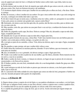 casa do egípcio por amor de José; e a bênção do Senhor estava sobre tudo o que tinha, tanto na casa
como no campo.
6. Potifar deixou tudo na mão de José, de maneira que nada sabia do que estava com ele, a não ser do
pão que comia. Ora, José era formoso de porte e de semblante.
7. E aconteceu depois destas coisas que a mulher do seu senhor pôs os olhos em José, e lhe disse: Deita-
te comigo.
8. Mas ele recusou, e disse à mulher do seu senhor: Eis que o meu senhor não sabe o que está comigo na
sua casa, e entregou em minha mão tudo o que tem;
9. ele não é maior do que eu nesta casa; e nenhuma coisa me vedou, senão a ti, porquanto és sua mulher.
Como, pois, posso eu cometer este grande mal, e pecar contra Deus?
10. Entretanto, ela instava com José dia após dia; ele, porém, não lhe dava ouvidos, para se deitar com
ela, ou estar com ela.
11. Mas sucedeu, certo dia, que entrou na casa para fazer o seu serviço; e nenhum dos homens da casa
estava lá dentro.
12. Então ela, pegando-o pela capa, lhe disse: Deita-te comigo! Mas ele, deixando a capa na mão dela,
fugiu, escapando para fora.
13. Quando ela viu que ele deixara a capa na mão dela e fugira para fora,
14. chamou pelos homens de sua casa, e disse-lhes: Vede! meu marido trouxe-nos um hebreu para nos
insultar; veio a mim para se deitar comigo, e eu gritei em alta voz;
15. e ouvigiu-se para ela no caminho, e disse: Vem, deixa-me deixou, aqui a sua capa e fugiu, escapando
para fora.
16. Ela guardou a capa consigo, até que o senhor dele voltou a casa.
17. Então falou-lhe conforme as mesmas palavras, dizendo: O servo hebreu, que nos trouxeste, veio a
mim para me insultar;
18. mas, levantando eu a voz e gritando, ele deixou comigo a capa e fugiu para fora.
19. Tendo o seu senhor ouvido as palavras de sua mulher, que lhe falava, dizendo: Desta maneira me fez
teu servo, a sua ira se acendeu.
20. Então o senhor de José o tomou, e o lançou no cárcere, no lugar em que os presos do rei estavam
encarcerados; e ele ficou ali no cárcere.
21. O Senhor, porém, era com José, estendendo sobre ele a sua benignidade e dando-lhe graça aos olhos
do carcereiro,
22. o qual entregou na mão de José todos os presos que estavam no cárcere; e era José quem ordenava
tudo o que se fazia ali.
23. E o carcereiro não tinha cuidado de coisa alguma que estava na mão de José, porquanto o Senhor era
com ele, fazendo prosperar tudo quanto ele empreendia.

[Gênesis 40]Gênesis      40
1. Depois destas coisas o copeiro do rei do Egito e o seu padeiro ofenderam o seu senhor, o rei do Egito.
2. Pelo que se indignou Faraó contra os seus dois oficiais, contra o copeiro-mor e contra o padeiro-mor;
3. e mandou detê-los na casa do capitão da guarda, no cárcere onde José estava preso;
4. e o capitão da guarda pô-los a cargo de José, que os servia. Assim estiveram por algum tempo em
detenção.
 