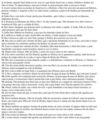 2. Já dantes, quando Saul ainda era rei, eras tu o que fazias Israel sair, e entrar; também o Senhor teu
Deus te disse: Tu apascentaras o meu povo Israel; tu serás príncipe sobre o meu povo Israel.
3. Assim vieram todos os anciãos de Israel ao rei, a Hebrom; e Davi fez com eles um pacto em Hebrom,
perante o Senhor; e ungiram a Davi rei sobre Israel, conforme a palavra do Senhor por intermédio de
Samuel.
4. Então Davi, com todo o Israel, partiu para Jerusalém , que é Jebus; e estavam ali os jebuseus,
habitantes da terra.
5. E disseram os habitantes de Jebus a Davi: Tu não entrarás aqui. Não obstante isso, Davi tomou a
fortaleza de Sião, que é a cidade de Davi.
6. Davi disse: Qualquer que primeiro ferir os jebuseus será chefe e capitão. E Joabe, filho de Zeruia,
subiu primeiro, pelo que foi feito chefe.
7. Então Davi habitou na fortaleza, e por isso foi chamada cidade de Davi.
8. E edificou a cidade ao redor, desde Milo em diante; e Joabe reparou o resto da cidade.
9. Davi tornava-se cada vez mais forte; porque o Senhor dos exércitos era com ele.
10. São estes os chefes dos valentes de Davi, que o apoiaram fortemente no seu reino, com todo o Israel,
para o fazerem rei, conforme a palavra do Senhor, no tocante a Israel.
11. Esta é a relação dos valentes de Davi: Jasobeão, filho dum hacmonita, o chefe dos trinta, o qual,
brandindo a sua lança contra trezentos, duma só vez os matou.
12. Depois dele, Eleazar, filho de Dodó, o aoíta; ele estava entre os três valentes.
13. Este esteve com Davi em Pas-Damim, quando os filisteus ali se ajuntaram à peleja, onde havia um
pedaço de campo cheio de cevada; e o povo fugia de diante dos filisteus.
14. Mas eles se puseram no meio daquele campo, e o defenderam, e mataram os filisteus; e o Senhor os
salvou com uma grande vitória.
15. Três dos trinta chefes desceram à penha; a ter com Davi, na caverna de Adulão; e o exército dos
filisteus estará acampado no vale de Refaim.
16. Davi estava então no lugar forte, e a guarnição dos filisteus estava em Belém.
17. E Davi, ofegante, exclamou: Quem me dera beber da água do poço de Belém, que está junto à porta!
18. Então aqueles três romperam pelo arraial dos filisteus, tiraram água do poço de Belém, que estava
junto à porta, e a trouxeram a Davi; porém Davi não a quis beber, mas a derramou perante o Senhor,
19. dizendo: Não permita meu Deus que eu faça isso! Beberia eu o sangue da vida destes homens? Pois
com perigo das suas vidas a trouxeram. Assim, não a quis beber. Isso fizeram aqueles três valentes.
20. Abisai, irmão de Joabe, era o chefe dos três; o qual, brandindo a sua lança contra trezentos, os
matou, e teve nome entre os três.
21. Ele foi mais ilustre do que os outros dois, pelo que foi feito chefe deles; todavia não igualou aos
primeiros três.
22. Havia também Benaías, filho de Jeoiada, filho de um homem valente de Cabzeel, autor de grandes
feitos; este matou dois filhos de Ariel de Moabe; depois desceu e matou um leão dentro duma cova, no
tempo da neve.
23. Matou também um egípcio, homem de grande altura, de cinco côvados. O egípcio tinha na mão uma
lança como o órgão de tecelão; mas Benaías desceu contra ele com um cajado, arrancou-lhe da mão a
lança e com ela o matou.
24. Estas coisas fez Benaías, filho de Jeoiada, pelo que teve nome entre os três valentes.
25. e o mais ilustre, contudo não igualou aos primeiros três; e Davi o pôs sobre os da sua guarda.
 
