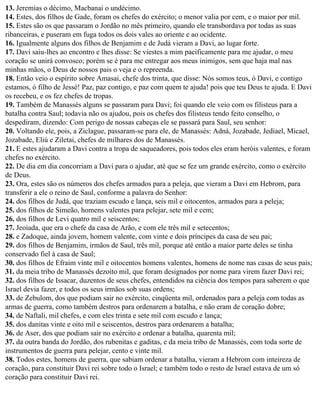 13. Jeremias o décimo, Macbanai o undécimo.
14. Estes, dos filhos de Gade, foram os chefes do exército; o menor valia por cem, e o maior por mil.
15. Estes são os que passaram o Jordão no mês primeiro, quando ele transbordava por todas as suas
ribanceiras, e puseram em fuga todos os dois vales ao oriente e ao ocidente.
16. Igualmente alguns dos filhos de Benjamim e de Judá vieram a Davi, ao lugar forte.
17. Davi saiu-lhes ao encontro e lhes disse: Se viestes a mim pacificamente para me ajudar, o meu
coração se unirá convosco; porém se é para me entregar aos meus inimigos, sem que haja mal nas
minhas mãos, o Deus de nossos pais o veja e o repreenda.
18. Então veio o espírito sobre Amasai, chefe dos trinta, que disse: Nós somos teus, ó Davi, e contigo
estamos, ó filho de Jessé! Paz, paz contigo, e paz com quem te ajuda! pois que teu Deus te ajuda. E Davi
os recebeu, e os fez chefes de tropas.
19. Também de Manassés alguns se passaram para Davi; foi quando ele veio com os filisteus para a
batalha contra Saul; todavia não os ajudou, pois os chefes dos filisteus tendo feito conselho, o
despediram, dizendo: Com perigo de nossas cabeças ele se passará para Saul, seu senhor:
20. Voltando ele, pois, a Ziclague, passaram-se para ele, de Manassés: Adná, Jozabade, Jediael, Micael,
Jozabade, Eliú e Ziletai, chefes de milhares dos de Manassés.
21. E estes ajudaram a Davi contra a tropa de saqueadores, pois todos eles eram heróis valentes, e foram
chefes no exército.
22. De dia em dia concorriam a Davi para o ajudar, até que se fez um grande exército, como o exército
de Deus.
23. Ora, estes são os números dos chefes armados para a peleja, que vieram a Davi em Hebrom, para
transferir a ele o reino de Saul, conforme a palavra do Senhor:
24. dos filhos de Judá, que traziam escudo e lança, seis mil e oitocentos, armados para a peleja;
25. dos filhos de Simeão, homens valentes para pelejar, sete mil e cem;
26. dos filhos de Levi quatro mil e seiscentos;
27. Jeoiada, que era o chefe da casa de Arão, e com ele três mil e setecentos;
28. e Zadoque, ainda jovem, homem valente, com vinte e dois príncipes da casa de seu pai;
29. dos filhos de Benjamim, irmãos de Saul, três mil, porque até então a maior parte deles se tinha
conservado fiel à casa de Saul;
30. dos filhos de Efraim vinte mil e oitocentos homens valentes, homens de nome nas casas de seus pais;
31. da meia tribo de Manassés dezoito mil, que foram designados por nome para virem fazer Davi rei;
32. dos filhos de Issacar, duzentos de seus chefes, entendidos na ciência dos tempos para saberem o que
Israel devia fazer, e todos os seus irmãos sob suas ordens;
33. de Zebulom, dos que podiam sair no exército, cinqüenta mil, ordenados para a peleja com todas as
armas de guerra, como também destros para ordenarem a batalha, e não eram de coração dobre;
34. de Naftali, mil chefes, e com eles trinta e sete mil com escudo e lança;
35. dos danitas vinte e oito mil e seiscentos, destros para ordenarem a batalha;
36. de Aser, dos que podiam sair no exército e ordenar a batalha, quarenta mil;
37. da outra banda do Jordão, dos rubenitas e gaditas, e da meia tribo de Manassés, com toda sorte de
instrumentos de guerra para pelejar, cento e vinte mil.
38. Todos estes, homens de guerra, que sabiam ordenar a batalha, vieram a Hebrom com inteireza de
coração, para constituir Davi rei sobre todo o Israel; e também todo o resto de Israel estava de um só
coração para constituir Davi rei.
 