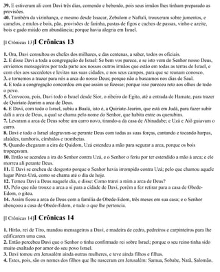 39. E estiveram ali com Davi três dias, comendo e bebendo, pois seus irmãos lhes tinham preparado as
provisões.
40. Também da vizinhança, e mesmo desde Issacar, Zebulom e Naftali, trouxeram sobre jumentos, e
camelos, e mulos e bois, pão, provisões de farinha, pastas de figos e cachos de passas, vinho e azeite,
bois e gado miúdo em abundância; porque havia alegria em Israel.

[I Crônicas 13]I   Crônicas 13
1. Ora, Davi consultou os chefes dos milhares, e das centenas, a saber, todos os oficiais.
2. E disse Davi a toda a congregação de Israel: Se bem vos parece, e se isto vem do Senhor nosso Deus,
enviemos mensageiros por toda parte aos nossos outros irmãos que estão em todas as terras de Israel, e
com eles aos sacerdotes e levitas nas suas cidades, e nos seus campos, para que se reunam conosco,
3. e tornemos a trazer para nós a arca do nosso Deus; porque não a buscamos nos dias de Saul.
4. E toda a congregação concordou em que assim se fizesse; porque isso pareceu reto aos olhos de todo
o povo.
5. Convocou, pois, Davi todo o Israel desde Sior, o ribeiro do Egito, até a entrada de Hamate, para trazer
de Quiriate-Jearim a arca de Deus.
6. E Davi, com todo o Israel, subiu a Baalá, isto é, a Quiriate-Jearim, que está em Judá, para fazer subir
dali a arca de Deus, a qual se chama pelo nome do Senhor, que habita entre os querubins.
7. Levaram a arca de Deus sobre um carro novo, tirando-a da casa de Abinadabe; e Uzá e Aiô guiavam o
carro.
8. Davi e todo o Israel alegravam-se perante Deus com todas as suas forças, cantando e tocando harpas,
alaúdes, tamboris, címbalos e trombetas.
9. Quando chegaram a eira de Quidom, Uzá estendeu a mão para segurar a arca, porque os bois
tropeçavam.
10. Então se acendeu a ira do Senhor contra Uzá, e o Senhor o feriu por ter estendido a mão à arca; e ele
morreu ali perante Deus.
11. E Davi se encheu de desgosto porque o Senhor havia irrompido contra Uzá; pelo que chamou aquele
lugar Pérez-Uzá, como se chama até o dia de hoje.
12. Temeu Davi a Deus naquele dia, e disse: Como trarei a mim a arca de Deus?
13. Pelo que não trouxe a arca a si para a cidade de Davi, porém a fez retirar para a casa de Obede-
Edom, o giteu.
14. Assim ficou a arca de Deus com a família de Obede-Edom, três meses em sua casa; e o Senhor
abençoou a casa de Obede-Edom, e tudo o que lhe pertencia.

[I Crônicas 14]I   Crônicas 14
1. Hirão, rei de Tiro, mandou mensageiros a Davi, e madeira de cedro, pedreiros e carpinteiros para lhe
edificarem uma casa.
2. Então percebeu Davi que o Senhor o tinha confirmado rei sobre Israel; porque o seu reino tinha sido
muito exaltado por amor do seu povo Israel.
3. Davi tomou em Jerusalém ainda outras mulheres, e teve ainda filhos e filhas.
4. Estes, pois, são os nomes dos filhos que lhe nasceram em Jerusalém: Samua, Sobabe, Natã, Salomão,
 