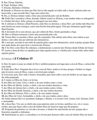 5. Ibar, Elisua, Elpelete,
6. Nogá, Nefegue, Jafia,
7. Elisama, Beeliada e Elifelete.
8. Quando os filisteus ouviram que Davi havia sido ungido rei sobre todo o Israel, subiram todos em
busca dele; o que ouvindo Davi, logo saiu contra eles.
9. Ora, os filisteus tinham vindo e feito uma arremetida pelo vale de Refaim.
10. Então Davi consultou a Deus, dizendo: Subirei contra os filisteus, e nas minhas mãos os entregarás?:
E o Senhor lhe disse: Sobe, porque os entregarei nas tuas mãos.
11. E subiram os filisteus a Baal-Perazim, onde Davi os derrotou; e disse Davi: por minha mão Deus fez
uma brecha nos meus inimigos, como uma brecha feita pelas águas. Pelo que chamaram aquele lugar
Baal-Perazim:
12. E deixaram ali os seus deuses, que, por ordem de Davi, foram queimados a fogo.
13. Mas os filisteus tornaram a fazer uma arremetida pelo vale.
14. Tornou Davi a consultar a Deus, que lhe respondeu: Não subirás atrás deles; mas rodeia-os por
detrás e vem sobre eles por defronte dos balsameiros;
15. e será que, ouvindo tu um ruído de marcha pelas copas dos balsameiros, sairás à peleja; porque Deus
terá saído diante de ti para ferir o exército dos filisteus.
16. E fez Davi como Deus lhe ordenara; e desbarataram o exército dos filisteus desde Gibeão até Gezer:
17. Assim a fama de Davi se espalhou por todas aquelas terras, e o Senhor pôs o temor dele sobre todas
aquelas gentes.

[I Crônicas 15]I   Crônicas 15
1. Davi fez para si casas na cidade de Davi; também preparou um lugar para a arca de Deus, e armou-lhe
uma tenda:
2. Então disse Davi: Ninguém deve levar a arca de Deus, senão os levitas; porque o Senhor os elegeu
para levarem a arca de Deus, e para o servirem para sempre.
3. Convocou, pois, Davi todo o Israel a Jerusalém, para fazer subir a arca do Senhor ao seu lugar, que
lhe tinha preparado.
4. E reuniu os filhos de Arão e os levitas.
5. dos filhos de Coate, Uriel, o chefe, e de seus irmãos cento e vinte;
6. dos filhos de Merári, Asaías, o chefe, e de seus irmãos duzentos e vinte;
7. dos filhos de Gérson Joel, o chefe, e de seus irmãos cento e trinta;
8. dos filhos de Elizafã, Semaías, o chefe, e de seus irmãos duzentos;
9. dos filhos de Hebrom, Eliel, o chefe, e de seus irmãos oitenta;
10. dos filhos de Uziel, Aminadabe, o chefe, e de seus irmãos cento e doze.
11. Então chamou Davi os sacerdotes Zadoque e Abiatar, e os levitas Uriel, Asaías, Joel, Semaías, Eliel
e Aminadabe,
12. e disse-lhes: Vós sois os chefes das casas paternas entre os levitas; santificai-vos, vós e vossos
irmãos, para que façais subir a arca do Senhor Deus de Israel ao lugar que lhe preparei.
13. Porquanto da primeira vez vós não a levastes, o Senhor fez uma brecha em nós, porque não o
buscamos segundo a ordenança:
14. Santificaram-se, pois, os sacerdotes e os levitas para fazerem subir a arca do Senhor Deus de Israel.
 
