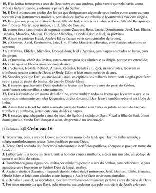 15. E os levitas trouxeram a arca de Deus sobre os seus ombros, pelos varais que nela havia, como
Moisés tinha ordenado, conforme a palavra do Senhor.
16. E Davi ordenou aos chefes dos levitas que designassem alguns de seus irmãos como cantores, para
tocarem com instrumentos musicais, com alaúdes, harpas e címbalos, e levantarem a voz com alegria.
17. Designaram, pois, os levitas a Hemã, filho de Joel; e dos seus irmãos, a Asafe, filho de Berequias; e
dos filhos de Merári, seus irmãos, a Etã, filho de Cusaías;
18. e com eles a seus irmãos da segunda ordem: Zacarias, Bene, Jaaziel, Semiramote, Jeiel, Uni, Eliabe,
Benaías, Maaséias, Matitias, Elifeleu e Micnéias, e Obede-Edom e Jeiel, os porteiros.
19. Assim os cantores Hemã, Asafe e Etã se faziam ouvir com címbalos de bronze;
20. e Zacarias, Aziel, Semiramote, Jeiel, Uni, Eliabe, Maaséias e Benaías, com alaúdes adaptados ao
soprano;
21. e Matitias, Elifeleu, Micnéias, Obede-Edom, Jeiel e Azazias, com harpas adaptadas ao baixo, para
dirigirem;
22. e Quenanias, chefe dos levitas, estava encarregado dos cânticos e os dirigia, porque era entendido;
23. e Berequias e Elcana eram porteiros da arca;
24. e Sebanias, Jeosafá, Netanel, Amasai, Zacarias, Benaías e Eliézer, os sacerdotes, tocavam as
trombetas perante a arca de Deus; e Obede-Edom e Jeías eram porteiros da arca.
25. Sucedeu pois que Davi, os anciãos de Israel, os capitães dos milhares foram, com alegria, para fazer
subir a arca do pacto do Senhor, da casa de Obede-Edem.
26. E sucedeu que, havendo Deus ajudado os levitas que levavam a arca do pacto dó Senhor,
sacrificaram sete novilhos e sete carneiros.
27. Davi ia vestido de um manto de linho fino, como também todos os levitas que levavam a arca, e os
cantores, e juntamente com eles Quenanias, diretor do canto; Davi levava também sobre si um éfode de
linho.
28. Assim todo o Israel fez subir a arca do pacto do Senhor com vozes de júbilo, ao som de buzinas,
trombetas e címbalos, juntamente com alaúdes e harpas.
29. E sucedeu que, chegando a arca do pacto do Senhor à cidade de Davi, Mical, a filha de Saul, olhou
duma janela e, vendo Davi dançar e saltar, desprezou-o no seu coração.

[I Crônicas 16]I   Crônicas 16
1. Trouxeram, pois, a arca de Deus e a colocaram no meio da tenda que Davi lhe tinha armado; e
ofereceram holocaustos e sacrifícios pacíficos perante Deus.
2. Tendo Davi acabado de oferecer os holocaustos e sacrifícios pacíficos, abençoou o povo em nome do
Senhor.
3. Então repartiu a todos em Israel, tanto a homens como a mulheres, a cada um, um pão, um pedaço de
carne e um bolo de passas.
4. Também designou alguns dos levitas por ministros perante a arca do Senhor, para celebrarem, e para
agradecerem e louvarem ao Senhor Deus de Israel, a saber:
5. Asafe, o chefe, e Zacarias, o segundo depois dele; Jeiel, Semiramote, Jeiel, Matitias, Eliabe, Benaías,
Obede-Edom e Jeiel, com alaúdes e com harpas; e Asafe se fazia ouvir com címbalos;
6. e Benaías e Jaaziel, os sacerdotes, tocavam trombetas continuamente perante a arca do pacto de Deus.
7. Foi nesse mesmo dia que Davi, pela primeira vez, ordenou que pelo ministério de Asafe e de seus
 