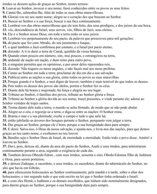 irmãos se dessem ações de graças ao Senhor, nestes termos:
8. Louvai ao Senhor, invocai o seu nome; fazei conhecidos entre os povos os seus feitos.
9. Cantai-lhe, salmodiai-lhe, falai de todas as suas obras maravilhosas.
10. Gloriai-vos no seu santo nome; alegre-se o coração dos que buscam ao Senhor.
11. Buscai ao Senhor e a sua força; buscai a sua face continuamente.
12. Lembrai-vos das obras maravilhosas que ele tem feito, dos seus prodígios, e dos juízos da sua boca,
13. vós, descendência de Israel, seus servos, vós, filhos de Jacó, seus eleitos.
14. Ele é o Senhor nosso Deus; em toda a terra estão os seus juízos.
15. Lembrai-vos perpetuamente do seu pacto, da palavra que prescreveu para mil gerações;
16. do pacto que fez com Abraão, do seu juramento a Isaque,
17. o qual também a Jacó confirmou por estatuto, e a Israel por pacto eterno,
18. dizendo: A ti te darei a terra de Canaã, quinhão da vossa herança.
19. Quando eram poucos em número, sim, mui poucos, e estrangeiros na terra,
20. andando de nação em nação, e dum reino para outro povo,
21. a ninguém permitiu que os oprimisse, e por amor deles repreendeu reis,
22. dizendo: Não toqueis os meus ungidos, e não façais mal aos meus profetas.
23. Cantai ao Senhor em toda a terra; proclamai de dia em dia a sua salvação.
24. Publicai entre as nações a sua gloria, entre todos os povos as suas maravilhas.
25. Porque grande é o Senhor, e mui digno de louvor; também é mais temível do que todos os deuses.
26. Pois todos os deuses dos povos são ídolos, porém o Senhor fez os céus.
27. Diante dele há honra e majestade; há força e alegria no seu lugar.
28. Tributai ao Senhor, ó famílias dos povos, tributai ao Senhor glória e força.
29. Tributai ao Senhor a glória devida ao seu nome; trazei presentes, e vinde perante ele; adorai ao
Senhor vestidos de trajes santos.
30. Trema diante dele toda a terra; o mundo se acha firmado, de modo que se não pode abalar.
31. Alegre-se o céu, e regozije-se a terra; e diga-se entre as nações: O Senhor reina.
32. Brama o mar e a sua plenitude; exulte o campo e tudo o que nele há;
33. então jubilarão as árvores dos bosques perante o Senhor, porquanto vem julgar a terra.
34. Dai graças ao Senhor, porque ele é bom; porque a sua benignidade dura para sempre.
35. E dizei: Salva-nos, ó Deus da nossa salvação, e ajunta-nos, e livra-nos das nações, para que demos
graças ao teu santo nome, e exultemos no teu louvor.
36. Bendito seja o Senhor Deus de Israel, de eternidade a eternidade. Então todo o povo disse: Amém! e
louvou ao Senhor.
37. Davi, pois, deixou ali, diante da arca do pacto do Senhor, Asafe e seus irmãos, para ministrarem
continuamente perante a arca, segundo a exigência de cada dia.
38. Também deixou Obeede-Edom , com seus irmãos, sessenta e oito; Obede-Edomsa filho de Jedútum
e Hosa, para serem porteiros;
39. e deixou Zadoque, o sacerdote, e seus irmãos, os sacerdotes, diante do tabernáculo do Senhor, no
alto que havia em Gibeão,
40. para oferecerem holocaustos ao Senhor continuamente, pela manhã e à tarde, sobre o altar dos
holocaustos; e isto segundo tudo o que está escrito na lei que o Senhor tinha ordenado a Israel;
41. e com eles Hemã, e Jedútum e os demais escolhidos, que tinham sido nominalmente designados,
para darem graças ao Senhor, porque a sua benignidade dura para sempre.
 