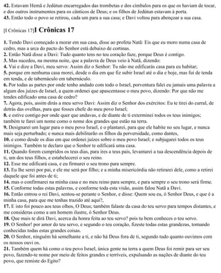 42. Estavam Hemã e Jedútun encarregados das trombetas e dos címbalos para os que os haviam de tocar,
e dos outros instrumentos para os cânticos de Deus; e os filhos de Jedútun estavam à porta.
43. Então todo o povo se retirou, cada um para a sua casa; e Davi voltou para abençoar a sua casa.

[I Crônicas 17]I   Crônicas 17
1. Tendo Davi começado a morar em sua casa, disse ao profeta Natã: Eis que eu moro numa casa de
cedro, mas a arca do pacto do Senhor está debaixo de cortinas.
2. Então Natã disse a Davi: Tudo quanto tens no teu coração faze, porque Deus é contigo.
3. Mas sucedeu, na mesma noite, que a palavra de Deus veio à Natã, dizendo:
4. Vai e dize a Davi, meu servo: Assim diz o Senhor: Tu não me edificarás casa para eu habitar;
5. porque em nenhuma casa morei, desde o dia em que fiz subir Israel até o dia e hoje, mas fui de tenda
em tenda, e de tabernáculo em tabernáculo.
6. Por todas as partes por onde tenho andado com todo o Israel, porventura falei eu jamais uma palavra a
algum dos juízes de Israel, a quem ordenei que apascentasse o meu povo, dizendo: Por que não me
tendes edificado uma casa de cedro?
7. Agora, pois, assim dirás a meu servo Davi: Assim diz o Senhor dos exércitos: Eu te tirei do curral, de
detrás das ovelhas, para que fosses chefe do meu povo Israel;
8. e estive contigo por onde quer que andavas, e de diante de ti exterminei todos os teus inimigos;
também te farei um nome como o nome dos grandes que estão na terra.
9. Designarei um lugar para o meu povo Israel, e o plantarei, para que ele habite no seu lugar, e nunca
mais seja perturbado; e nunca mais debilitarão os filhos da perversidade, como dantes,
10. e como desde os dias em que ordenei juízes sobre o meu povo Israel; e subjugarei todos os teus
inimigos. Também te declaro que o Senhor te edificará uma casa.
11. Quando forem cumpridos os teus dias, para ires a teus pais, levantarei a tua descendência depois de
ti, um dos teus filhos, e estabelecerei o seu reino.
12. Esse me edificará casa, e eu firmarei o seu trono para sempre.
13. Eu lhe serei por pai, e ele me será por filho; e a minha misericórdia não retirarei dele, como a retirei
daquele que foi antes de ti;
14. mas o confirmarei na minha casa e no meu reino para sempre, e para sempre o seu trono será firme.
15. Conforme todas estas palavras, e conforme toda esta visão, assim falou Natã a Davi.
16. Então entrou o rei Davi, sentou-se perante o Senhor, e disse: Quem sou eu, ó Senhor Deus, e que é a
minha casa, para que me tenhas trazido até aqui?,
17. E isto foi pouco aos teus olhos, O Deus; também falaste da casa do teu servo para tempos distantes, e
me consideras como a um homem ilustre, ó Senhor Deus.
18. Que mais te dirá Davi, acerca da honra feita ao teu servo? pois tu bem conheces o teu servo.
19. O Senhor! por amor do teu servo, e segundo o teu coração, fizeste todas estas grandezas, tornando
conhecidas todas estas grandes coisas.
20. O Senhor, ninguém há semelhante a ti, e não há Deus fora de ti, segundo tudo quanto ouvimos com
os nossos ouvi os.
21. Também quem há como o teu povo Israel, única gente na terra a quem Deus foi remir para ser seu
povo, fazendo-te nome por meio de feitos grandes e terríveis, expulsando as nações de diante do teu
povo, que remiste do Egito?
 
