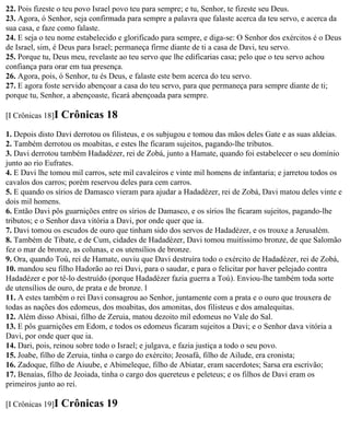 22. Pois fizeste o teu povo Israel povo teu para sempre; e tu, Senhor, te fizeste seu Deus.
23. Agora, ó Senhor, seja confirmada para sempre a palavra que falaste acerca da teu servo, e acerca da
sua casa, e faze como falaste.
24. E seja o teu nome estabelecido e glorificado para sempre, e diga-se: O Senhor dos exércitos é o Deus
de Israel, sim, é Deus para Israel; permaneça firme diante de ti a casa de Davi, teu servo.
25. Porque tu, Deus meu, revelaste ao teu servo que lhe edificarias casa; pelo que o teu servo achou
confiança para orar em tua presença.
26. Agora, pois, ó Senhor, tu és Deus, e falaste este bem acerca do teu servo.
27. E agora foste servido abençoar a casa do teu servo, para que permaneça para sempre diante de ti;
porque tu, Senhor, a abençoaste, ficará abençoada para sempre.

[I Crônicas 18]I   Crônicas 18
1. Depois disto Davi derrotou os filisteus, e os subjugou e tomou das mãos deles Gate e as suas aldeias.
2. Também derrotou os moabitas, e estes lhe ficaram sujeitos, pagando-lhe tributos.
3. Davi derrotou também Hadadézer, rei de Zobá, junto a Hamate, quando foi estabelecer o seu domínio
junto ao rio Eufrates.
4. E Davi lhe tomou mil carros, sete mil cavaleiros e vinte mil homens de infantaria; e jarretou todos os
cavalos dos carros; porém reservou deles para cem carros.
5. E quando os sírios de Damasco vieram para ajudar a Hadadézer, rei de Zobá, Davi matou deles vinte e
dois mil homens.
6. Então Davi pôs guarnições entre os sírios de Damasco, e os sírios lhe ficaram sujeitos, pagando-lhe
tributos; e o Senhor dava vitória a Davi, por onde quer que ia.
7. Davi tomou os escudos de ouro que tinham sido dos servos de Hadadézer, e os trouxe a Jerusalém.
8. Também de Tibate, e de Cum, cidades de Hadadézer, Davi tomou muitíssimo bronze, de que Salomão
fez o mar de bronze, as colunas, e os utensílios de bronze.
9. Ora, quando Toú, rei de Hamate, ouviu que Davi destruíra todo o exército de Hadadézer, rei de Zobá,
10. mandou seu filho Hadorão ao rei Davi, para o saudar, e para o felicitar por haver pelejado contra
Hadadézer e por tê-lo destruído (porque Hadadézer fazia guerra a Toú). Enviou-lhe também toda sorte
de utensílios de ouro, de prata e de bronze. l
11. A estes também o rei Davi consagrou ao Senhor, juntamente com a prata e o ouro que trouxera de
todas as nações dos edomeus, dos moabitas, dos amonitas, dos filisteus e dos amalequitas.
12. Além disso Abisai, filho de Zeruia, matou dezoito mil edomeus no Vale do Sal.
13. E pôs guarnições em Edom, e todos os edomeus ficaram sujeitos a Davi; e o Senhor dava vitória a
Davi, por onde quer que ia.
14. Dari, pois, reinou sobre todo o Israel; e julgava, e fazia justiça a todo o seu povo.
15. Joabe, filho de Zeruia, tinha o cargo do exército; Jeosafá, filho de Ailude, era cronista;
16. Zadoque, filho de Aiuube, e Abimeleque, filho de Abiatar, eram sacerdotes; Sarsa era escrivão;
17. Benaías, filho de Jeoiada, tinha o cargo dos quereteus e peleteus; e os filhos de Davi eram os
primeiros junto ao rei.

[I Crônicas 19]I   Crônicas 19
 
