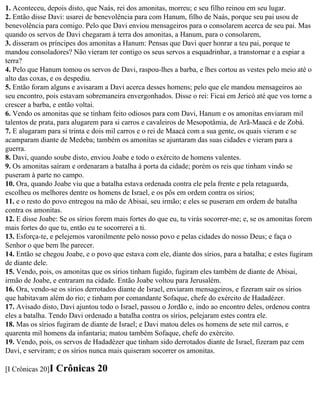 1. Aconteceu, depois disto, que Naás, rei dos amonitas, morreu; e seu filho reinou em seu lugar.
2. Então disse Davi: usarei de benevolência para com Hanum, filho de Naás, porque seu pai usou de
benevolência para comigo. Pelo que Davi enviou mensageiros para o consolarem acerca de seu pai. Mas
quando os servos de Davi chegaram à terra dos amonitas, a Hanum, para o consolarem,
3. disseram os príncipes dos amonitas a Hanum: Pensas que Davi quer honrar a teu pai, porque te
mandou consoladores? Não vieram ter contigo os seus servos a esquadrinhar, a transtornar e a espiar a
terra?
4. Pelo que Hanum tomou os servos de Davi, raspou-lhes a barba, e lhes cortou as vestes pelo meio até o
alto das coxas, e os despediu.
5. Então foram alguns e avisaram a Davi acerca desses homens; pelo que ele mandou mensageiros ao
seu encontro, pois estavam sobremaneira envergonhados. Disse o rei: Ficai em Jericó até que vos torne a
crescer a barba, e então voltai.
6. Vendo os amonitas que se tinham feito odiosos para com Davi, Hanum e os amonitas enviaram mil
talentos de prata, para alugarem para si carros e cavaleiros de Mesopotâmia, de Arã-Maacá e de Zobá.
7. E alugaram para si trinta e dois mil carros e o rei de Maacá com a sua gente, os quais vieram e se
acamparam diante de Medeba; também os amonitas se ajuntaram das suas cidades e vieram para a
guerra.
8. Davi, quando soube disto, enviou Joabe e todo o exército de homens valentes.
9. Os amonitas saíram e ordenaram a batalha à porta da cidade; porém os reis que tinham vindo se
puseram à parte no campo.
10. Ora, quando Joabe viu que a batalha estava ordenada contra ele pela frente e pela retaguarda,
escolheu os melhores dentre os homens de Israel, e os pôs em ordem contra os sírios;
11. e o resto do povo entregou na mão de Abisai, seu irmão; e eles se puseram em ordem de batalha
contra os amonitas.
12. E disse Joabe: Se os sírios forem mais fortes do que eu, tu virás socorrer-me; e, se os amonitas forem
mais fortes do que tu, então eu te socorrerei a ti.
13. Esforça-te, e pelejemos varonilmente pelo nosso povo e pelas cidades do nosso Deus; e faça o
Senhor o que bem lhe parecer.
14. Então se chegou Joabe, e o povo que estava com ele, diante dos sírios, para a batalha; e estes fugiram
de diante dele.
15. Vendo, pois, os amonitas que os sírios tinham fugido, fugiram eles também de diante de Abisai,
irmão de Joabe, e entraram na cidade. Então Joabe voltou para Jerusalém.
16. Ora, vendo-se os sírios derrotados diante de Israel, enviaram mensageiros, e fizeram sair os sírios
que habitavam além do rio; e tinham por comandante Sofaque, chefe do exército de Hadadézer.
17. Avisado disto, Davi ajuntou todo o Israel, passou o Jordão e, indo ao encontro deles, ordenou contra
eles a batalha. Tendo Davi ordenado a batalha contra os sírios, pelejaram estes contra ele.
18. Mas os sírios fugiram de diante de Israel; e Davi matou deles os homens de sete mil carros, e
quarenta mil homens da infantaria; matou também Sofaque, chefe do exército.
19. Vendo, pois, os servos de Hadadézer que tinham sido derrotados diante de Israel, fizeram paz cem
Davi, e serviram; e os sírios nunca mais quiseram socorrer os amonitas.

[I Crônicas 20]I   Crônicas 20
 