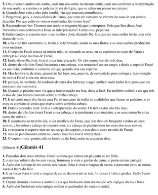 5. Ora, tiveram ambos um sonho, cada um seu sonho na mesma noite, cada um conforme a interpretação
do seu sonho, o copeiro e o padeiro do rei do Egito, que se achavam presos no cárcere:
6. Quando José veio a eles pela manhã, viu que estavam perturbados:
7. Perguntou, pois, a esses oficiais de Faraó, que com ele estavam no cárcere da casa de seu senhor,
dizendo: Por que estão os vossos semblantes tão tristes hoje?
8. Responderam-lhe: Tivemos um sonho e ninguém há que o interprete. Pelo que lhes disse José:
Porventura não pertencem a Deus as interpretações? Contai-mo, peço-vos.
9. Então contou o copeiro-mor o seu sonho a José, dizendo-lhe: Eis que em meu sonho havia uma vide
diante de mim,
10. e na vide três sarmentos; e, tendo a vide brotado, saíam as suas flores, e os seus cachos produziam
uvas maduras.
11. O copo de Faraó estava na minha mão; e, tomando as uvas, eu as espremia no copo de Faraó e
entregava o copo na mão de Faraó.
12. Então disse-lhe José: Esta é a sua interpretação: Os três sarmentos são três dias;
13. dentro de três dias Faraó levantará a tua cabeça, e te restaurará ao teu cargo; e darás o copo de Faraó
na sua mão, conforme o costume antigo, quando eras seu copeiro.
14. Mas lembra-te de mim, quando te for bem; usa, peço-te, de compaixão para comigo e faze menção
de mim a Faraó e tira-me desta casa;
15. porque, na verdade, fui roubado da terra dos hebreus; e aqui também nada tenho feito para que me
pusessem na masmorra.
16. Quando o padeiro-mor viu que a interpretação era boa, disse a José: Eu também sonhei, e eis que três
cestos de pão branco estavam sobre a minha cabeça.
17. E no cesto mais alto havia para Faraó manjares de todas as qualidades que fazem os padeiros; e as
aves os comiam do cesto que estava sobre a minha cabeça.
18. Então respondeu José: Esta é a interpretação do sonho: Os três cestos são três dias;
19. dentro de três dias tirará Faraó a tua cabeça, e te pendurará num madeiro, e as aves comerão a tua
carne de sobre ti.
20. E aconteceu ao terceiro dia, o dia natalício de Faraó, que este deu um banquete a todos os seus
servos; e levantou a cabeça do copeiro-mor, e a cabeça do padeiro-mor no meio dos seus servos;
21. e restaurou o copeiro-mor ao seu cargo de copeiro, e este deu o copo na mão de Faraó;
22. mas ao padeiro-mor enforcou, como José lhes havia interpretado.
23. O copeiro-mor, porém, não se lembrou de José, antes se esqueceu dele.

[Gênesis 41]Gênesis      41
1. Passados dois anos inteiros, Faraó sonhou que estava em pé junto ao rio Nilo;
2. e eis que subiam do rio sete vacas, formosas à vista e gordas de carne, e pastavam no carriçal.
3. Após elas subiam do rio outras sete vacas, feias à vista e magras de carne; e paravam junto às outras
vacas à beira do Nilo.
4. E as vacas feias à vista e magras de carne devoravam as sete formosas à vista e gordas. Então Faraó
acordou.
5. Depois dormiu e tornou a sonhar; e eis que brotavam dum mesmo pé sete espigas cheias e boas.
6. Após elas brotavam sete espigas miúdas e queimadas do vento oriental;
 