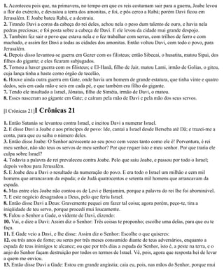 1. Aconteceu pois que, na primavera, no tempo em que os reis costumam sair para a guerra, Joabe levou
a flor do exército, e devastou a terra dos amonitas, e foi, e pôs cerco a Rabá; porém Davi ficou em
Jerusalém. E Joabe bateu Rabá, e a destruiu.
2. Tirando Davi a coroa da cabeça do rei deles, achou nela o peso dum talento de ouro, e havia nela
pedras preciosas; e foi posta sobre a cabeça de Davi. E ele levou da cidade mui grande despojo.
3. Também fez sair o povo que estava nela e o fez trabalhar com serras, com trilhos de ferro e com
machado, e assim fez Davi a todas as cidades dos amonitas. Então voltou Davi, com todo o povo, para
Jerusalém.
4. Depois disso levantou-se guerra em Gezer com os filisteus; então Sibecai, o husatita, matou Sipai, dos
filhos do gigante; e eles ficaram subjugados.
5. Tornou a haver guerra com os filisteus; e El-Hanã, filho de Jair, matou Lami, irmão de Golias, o giteu,
cuja lança tinha a haste como órgão de tecelão,
6. Houve ainda outra guerra em Gate, onde havia um homem de grande estatura, que tinha vinte e quatro
dedos, seis em cada mão e seis em cada pé, e que também era filho do gigante.
7. Tendo ele insultado a Israel, Jônatas, filho de Siméia, irmão de Davi, o matou.
8. Esses nasceram ao gigante em Gate; e caíram pela mão de Davi e pela mão dos seus servos.

[I Crônicas 21]I   Crônicas 21
1. Então Satanás se levantou contra Israel, e incitou Davi a numerar Israel.
2. E disse Davi a Joabe e aos príncipes de povo: Ide, cantai a Israel desde Berseba até Dã; e trazei-me a
conta, para que eu saiba o número deles.
3. Então disse Joabe: O Senhor acrescente ao seu povo cem vezes tanto como ele é! Porventura, é rei
meu senhor, não são teus os servos de meu senhor? Por que requer isto e meu senhor. Por que traria ele
culpa sobre Israel?
4. Todavia a palavra de rei prevaleceu contra Joabe. Pelo que saiu Joabe, e passou por todo o Israel;
depois voltou para Jerusalém.
5. E Joabe deu a Davi o resultado da numeração do povo. E era todo o Israel um milhão e cem mil
homens que arrancavam da espada; e de Judá quatrocentos e setenta mil homens que arrancavam da
espada.
6. Mas entre eles Joabe não contou os de Levi e Benjamim, porque a palavra do rei lhe foi abominável.
7. E este negócio desagradou a Deus, pelo que feriu Israel.
8. Então disse Davi a Deus: Gravemente pequei em fazer tal coisa; agora porém, peço-te, tira a
iniqüidade de teu servo, porque procedi mui loucamente.
9. Falou o Senhor a Gade, o vidente de Davi, dizendo:
10. Vai, e dize a Davi: Assim diz o Senhor: Três coisas te proponho; escolhe uma delas, para que eu te
faça.
11. E Gade veio a Davi, e lhe disse: Assim diz o Senhor: Escolhe o que quiseres:
12. ou três anos de fome; ou seres por três meses consumido diante de teus adversários, enquanto a
espada de teus inimigos te alcance; ou que por três dias a espada do Senhor, isto é, a peste na terra, e o
anjo do Senhor façam destruição por todos os termos de Israel. Vê, pois, agora que resposta hei de levar
a quem me enviou.
13. Então disse Davi a Gade: Estou em grande angústia; caia eu, pois, nas mãos do Senhor, porque mui
 